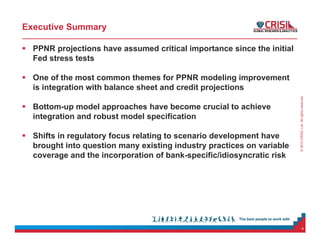 ©2014CRISILLtd.Allrightsreserved.
Executive Summary
 PPNR projections have assumed critical importance since the initial
Fed stress tests
 One of the most common themes for PPNR modeling improvement
is integration with balance sheet and credit projections
 Bottom-up model approaches have become crucial to achieve
integration and robust model specification
 Shifts in regulatory focus relating to scenario development have
brought into question many existing industry practices on variable
coverage and the incorporation of bank-specific/idiosyncratic risk
4
 