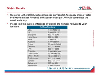 ©2014CRISILLtd.Allrightsreserved.
Dial-in Details
 Welcome to the CRISIL web conference on “Capital Adequacy Stress Tests:
Pre-Provision Net Revenue and Scenario Design”. We will commence the
session shortly.
 Please join the audio conference by dialing the number relevant to your
location.
1
Toll Free Numbers
USA 1 866 746 2133
UK 0 808 101 1573
Singapore 800 101 2045
Hong Kong 800 964 448
India 1 800 209 1221
Australia 1 800 053 698
Poland 00 800 112 4248
Germany 800 142 43444
UAE 800 017 5282
Argentina 0 800 142 43444
China - North 10 800 713 1853
China - South 10 800 130 1814
South Korea 800 1424 3444
Canada 800 1424 3444
Switzerland 800 564 911
Netherlands 0 800 022 9808
 
