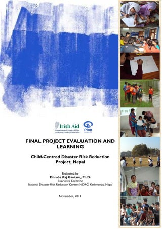 FINAL PROJECT EVALUATION AND
           LEARNING
  Child-Centred Disaster Risk Reduction
             Project, Nepal

                       Evaluated by
                Dhruba Raj Gautam, Ph.D.
                    Executive Director
National Disaster Risk Reduction Centre (NDRC) Kathmandu, Nepal


                       November, 2011
                                                                  1
                                                                  Page
 