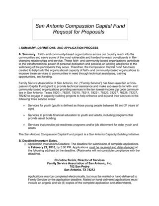 San Antonio Compassion Capital Fund
                   Request for Proposals

I. SUMMARY, DEFINITIONS, AND APPLICATION PROCESS

A. Summary. Faith- and community-based organizations across our country reach into the
communities and serve some of the most vulnerable and hardest-to-reach constituents in life-
changing relationships and service. These faith- and community-based organizations contribute
to the transformational power of personal dedication and possess an abiding allegiance to the
well-being of the participants they serve. Therefore, the Compassion Capital Fund has been
created to help build the organizational capacity of faith- and community-based organizations to
improve these services to communities in need through technical assistance, training
opportunities, and funding.

Family Service Association of San Antonio, Inc. (“Family Service”) has been awarded a Com-
passion Capital Fund grant to provide technical assistance and make sub-awards to faith- and
community-based organizations providing services in the ten lowest-income zip code communi-
ties in San Antonio, Texas 78201, 78207, 78210, 78211, 78221, 78223, 78227, 78228, 78237,
78242 to engage in capacity-building projects to help enhance and expand their services in the
following three service areas:

   •   Services for youth (youth is defined as those young people between 10 and 21 years of
       age)

   •   Services to provide financial education to youth and adults, including programs that
       provide asset building

   •   Services that provide job readiness programs and/or job attainment for older youth and
       adults

The San Antonio Compassion Capital Fund project is a San Antonio Capacity Building Initiative.

B. Deadline/Important Dates.
   (1)Application Instructions/Deadline. The deadline for submission of complete applications
      is February 22, 2010, by 5:00 PM. Applications must be received and date stamped at
      the following address by the deadline. (Postmarks will not constitute compliance with the
      deadline).

                           Christine Sinick, Director of Services
                      Family Service Association of San Antonio, Inc.
                                      702 San Pedro
                                  San Antonio, TX 78212

       Applications may be completed electronically, but must be mailed or hand-delivered to
       Family Service by the application deadline. Mailed or hand-delivered applications must
       include an original and six (6) copies of the complete application and attachments.
 
