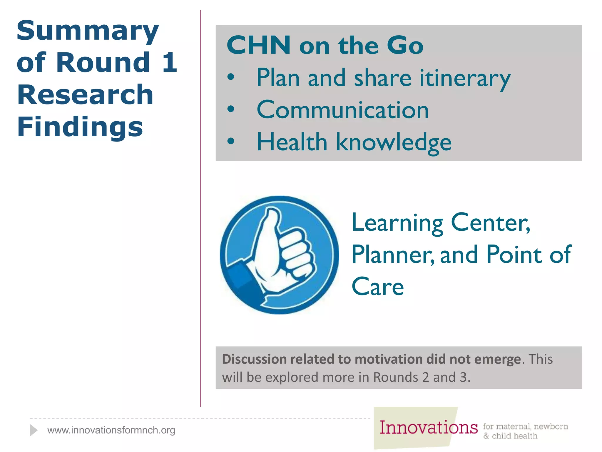 www.innovationsformnch.org
Summary
of Round 1
Research
Findings
Learning Center,
Planner, and Point of
Care
CHN on the Go
• Plan and share itinerary
• Communication
• Health knowledge
Discussion related to motivation did not emerge. This
will be explored more in Rounds 2 and 3.
 