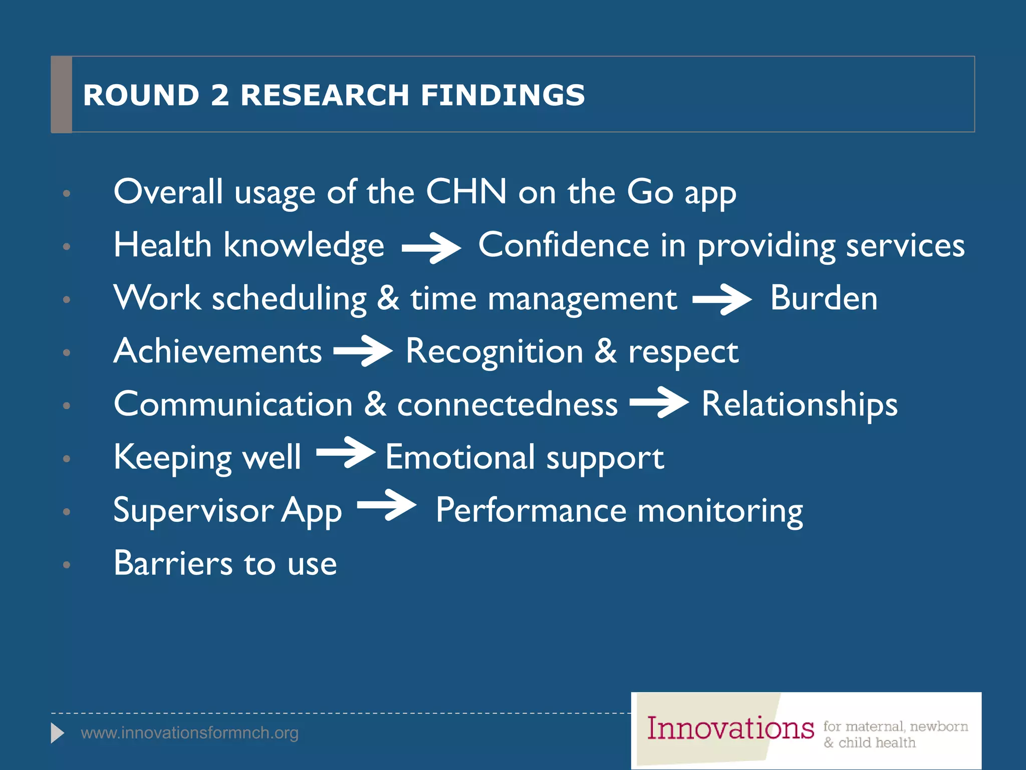 www.innovationsformnch.org
ROUND 2 RESEARCH FINDINGS
• Overall usage of the CHN on the Go app
• Health knowledge Confidence in providing services
• Work scheduling & time management Burden
• Achievements Recognition & respect
• Communication & connectedness Relationships
• Keeping well Emotional support
• Supervisor App Performance monitoring
• Barriers to use
 