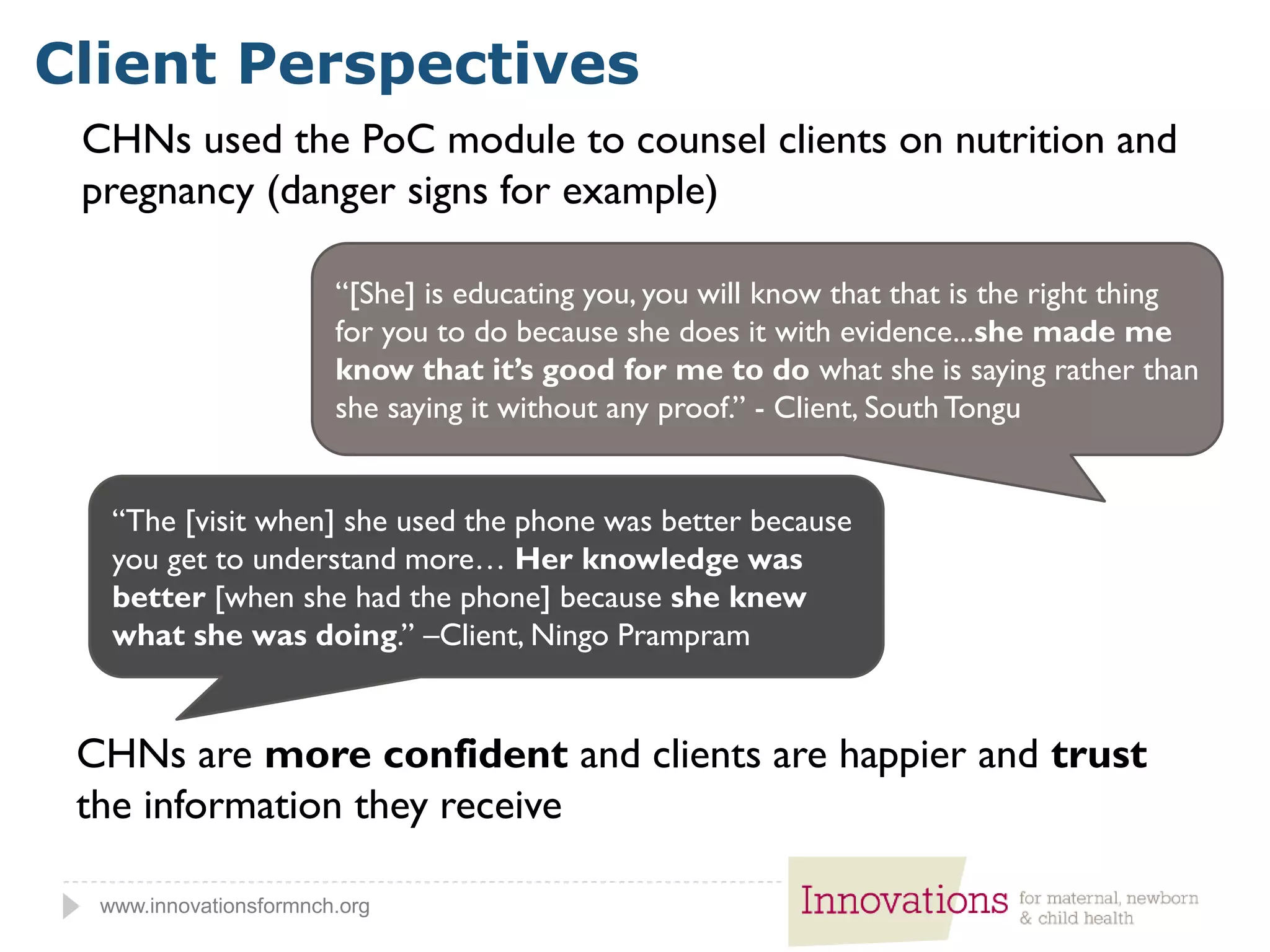 www.innovationsformnch.org
Client Perspectives
CHNs are more confident and clients are happier and trust
the information they receive
“[She] is educating you, you will know that that is the right thing
for you to do because she does it with evidence...she made me
know that it’s good for me to do what she is saying rather than
she saying it without any proof.” - Client, South Tongu
“The [visit when] she used the phone was better because
you get to understand more… Her knowledge was
better [when she had the phone] because she knew
what she was doing.” –Client, Ningo Prampram
CHNs used the PoC module to counsel clients on nutrition and
pregnancy (danger signs for example)
 