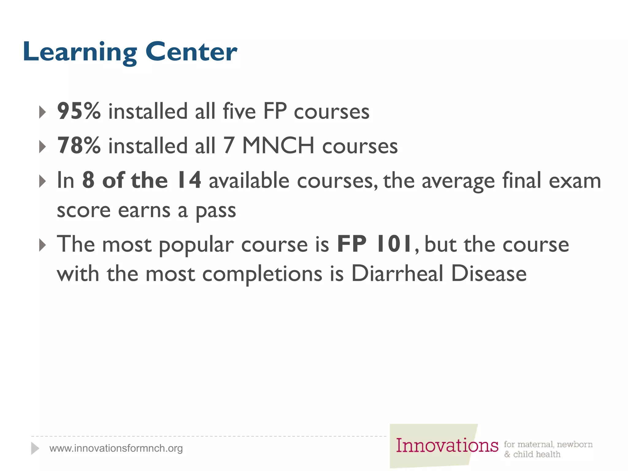 www.innovationsformnch.org
 95% installed all five FP courses
 78% installed all 7 MNCH courses
 In 8 of the 14 available courses, the average final exam
score earns a pass
 The most popular course is FP 101, but the course
with the most completions is Diarrheal Disease
Learning Center
 