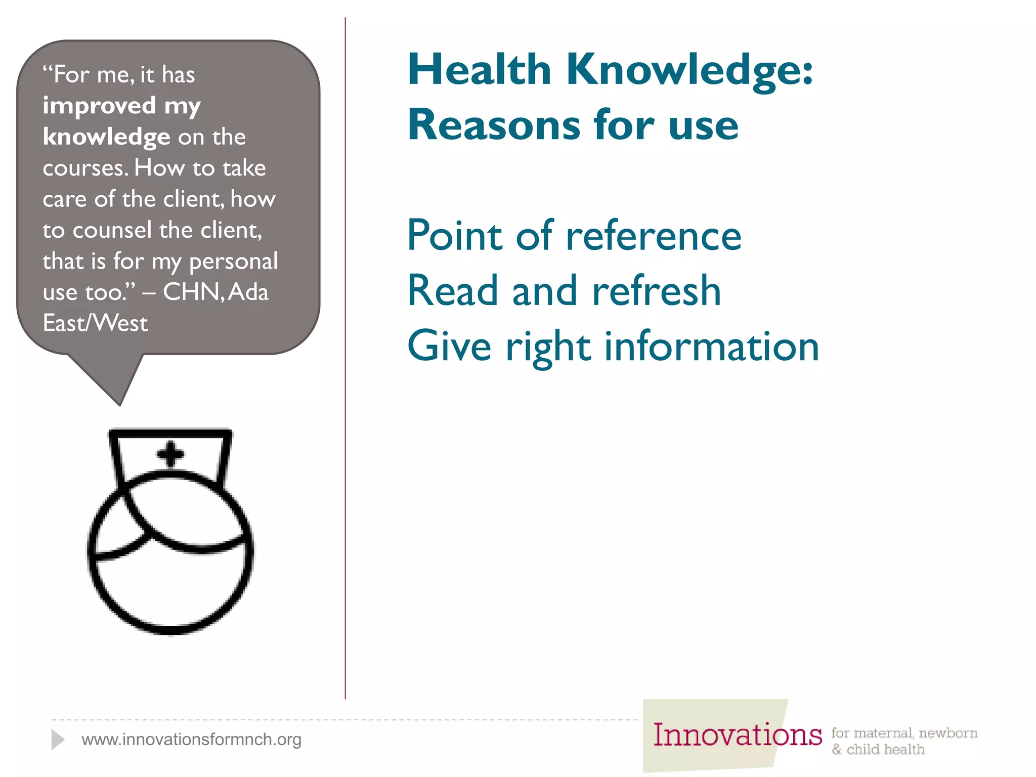 www.innovationsformnch.org
Health Knowledge:
Reasons for use
Point of reference
Read and refresh
Give right information
“For me, it has
improved my
knowledge on the
courses. How to take
care of the client, how
to counsel the client,
that is for my personal
use too.” – CHN,Ada
East/West
 