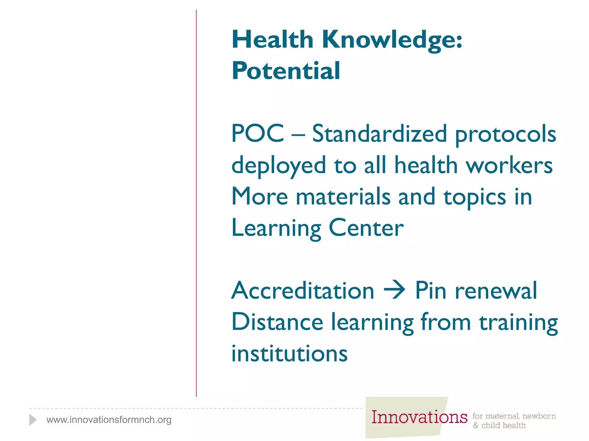 www.innovationsformnch.org
Health Knowledge:
Potential
POC – Standardized protocols
deployed to all health workers
More materials and topics in
Learning Center
Accreditation  Pin renewal
Distance learning from training
institutions
 