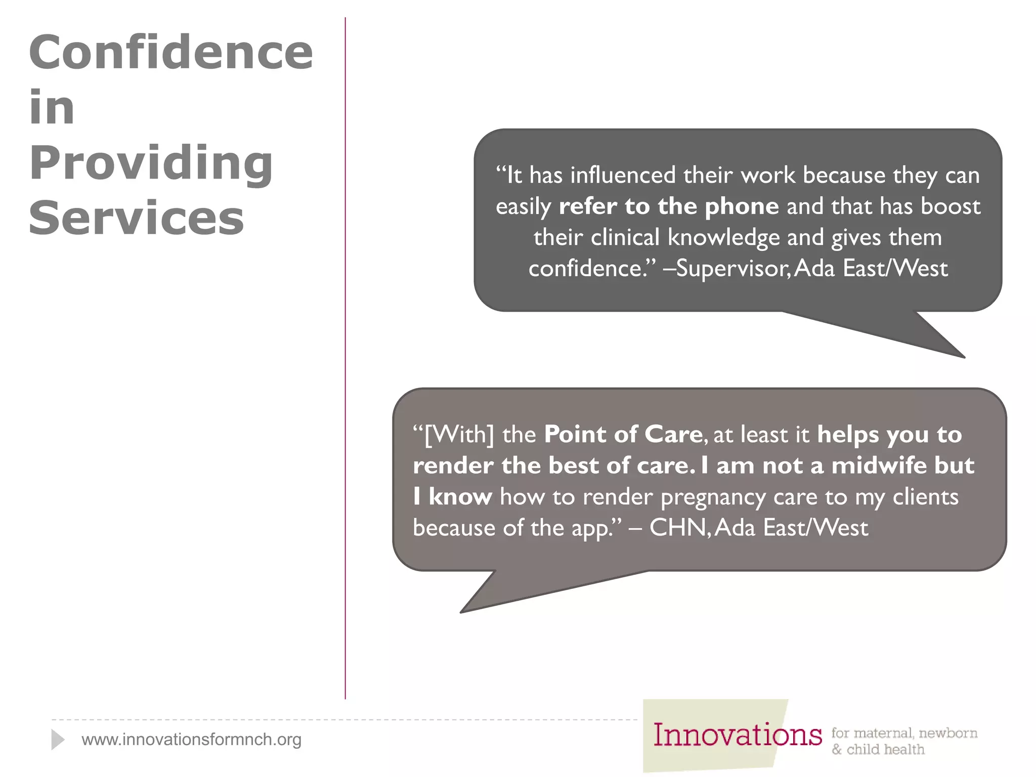 www.innovationsformnch.org
Confidence
in
Providing
Services
“[With] the Point of Care, at least it helps you to
render the best of care. I am not a midwife but
I know how to render pregnancy care to my clients
because of the app.” – CHN,Ada East/West
“It has influenced their work because they can
easily refer to the phone and that has boost
their clinical knowledge and gives them
confidence.” –Supervisor,Ada East/West
 