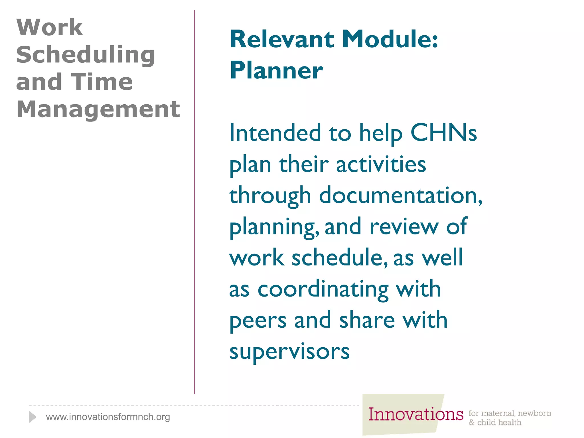 www.innovationsformnch.org
Work
Scheduling
and Time
Management
Relevant Module:
Planner
Intended to help CHNs
plan their activities
through documentation,
planning, and review of
work schedule, as well
as coordinating with
peers and share with
supervisors
 