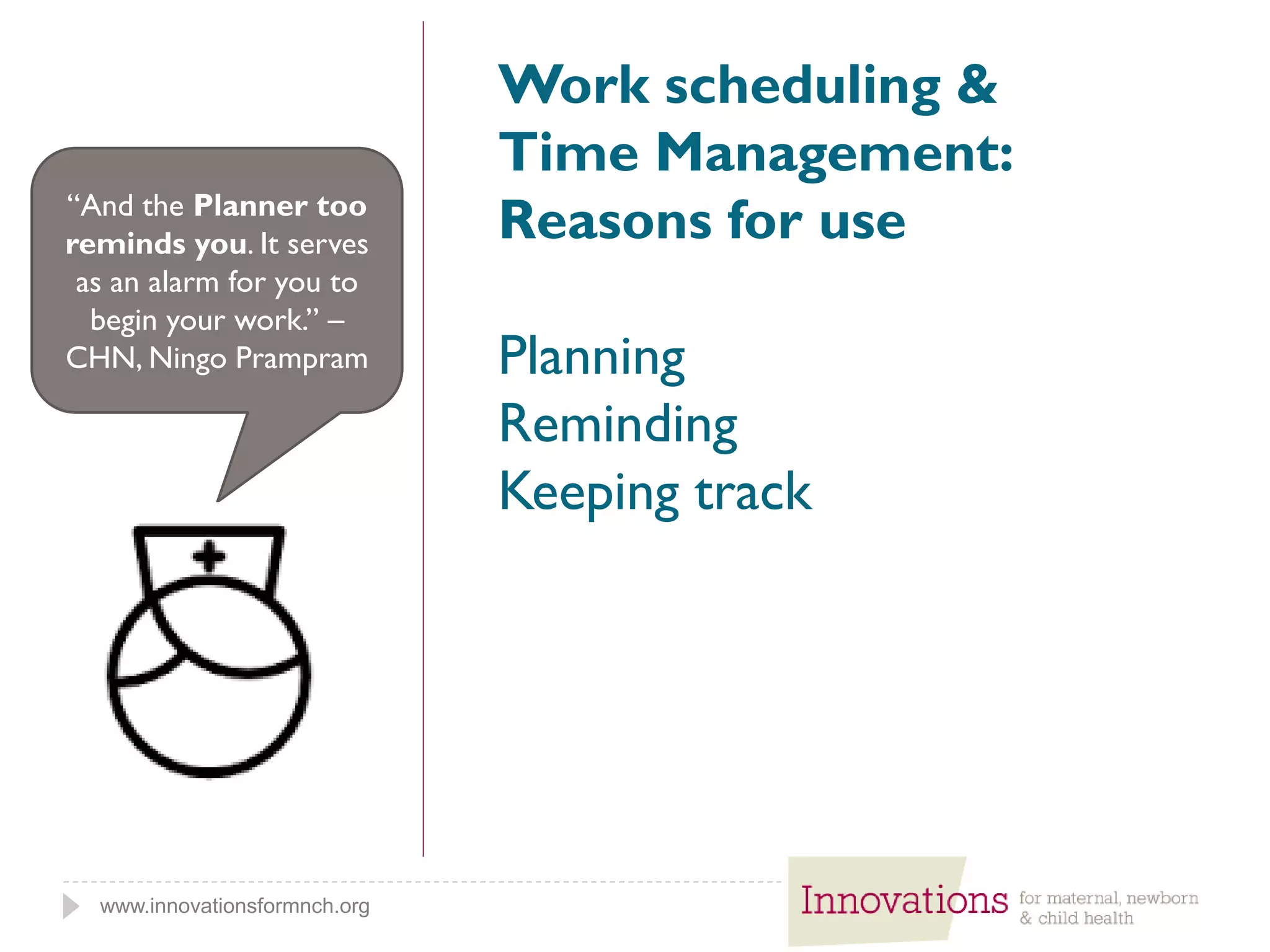 www.innovationsformnch.org
Work scheduling &
Time Management:
Reasons for use
Planning
Reminding
Keeping track
“And the Planner too
reminds you. It serves
as an alarm for you to
begin your work.” –
CHN, Ningo Prampram
 