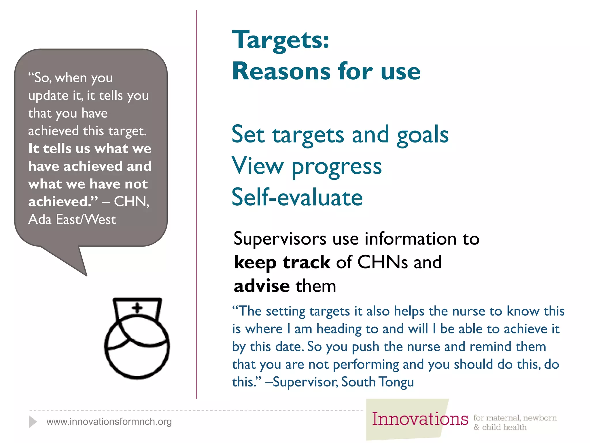 www.innovationsformnch.org
Targets:
Reasons for use
Set targets and goals
View progress
Self-evaluate
Supervisors use information to
keep track of CHNs and
advise them
“So, when you
update it, it tells you
that you have
achieved this target.
It tells us what we
have achieved and
what we have not
achieved.” – CHN,
Ada East/West
“The setting targets it also helps the nurse to know this
is where I am heading to and will I be able to achieve it
by this date. So you push the nurse and remind them
that you are not performing and you should do this, do
this.” –Supervisor, South Tongu
 