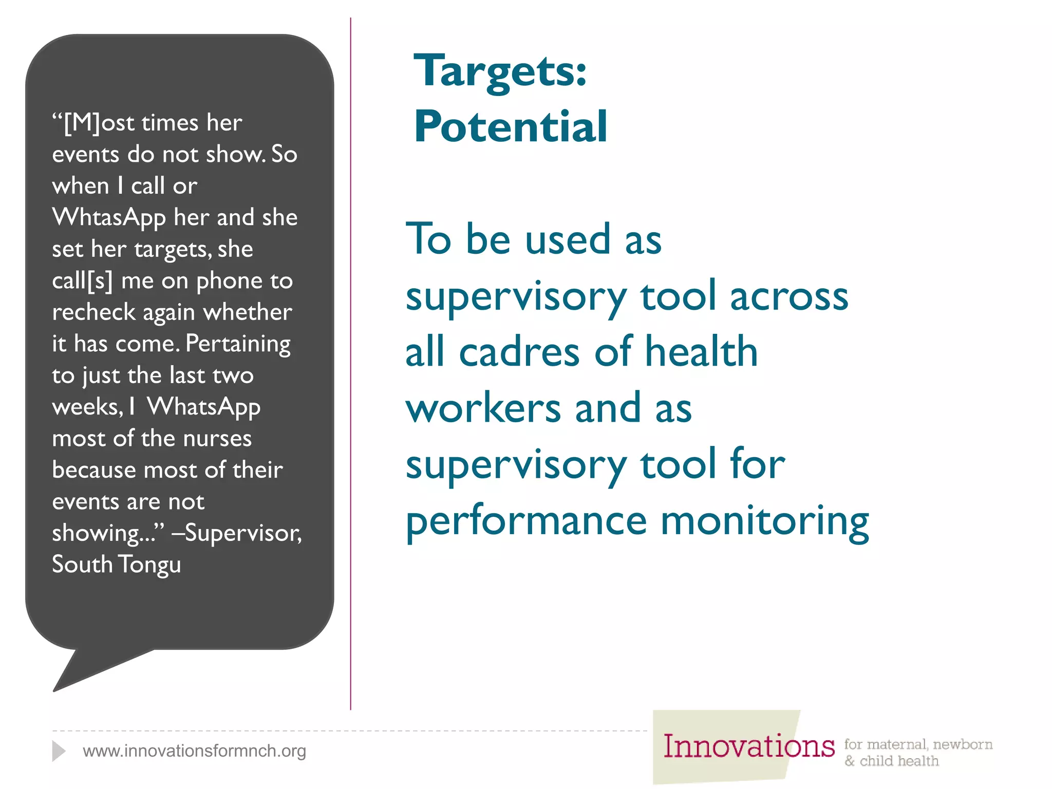 www.innovationsformnch.org
Targets:
Potential
To be used as
supervisory tool across
all cadres of health
workers and as
supervisory tool for
performance monitoring
“[M]ost times her
events do not show. So
when I call or
WhtasApp her and she
set her targets, she
call[s] me on phone to
recheck again whether
it has come. Pertaining
to just the last two
weeks, I WhatsApp
most of the nurses
because most of their
events are not
showing...” –Supervisor,
SouthTongu
 