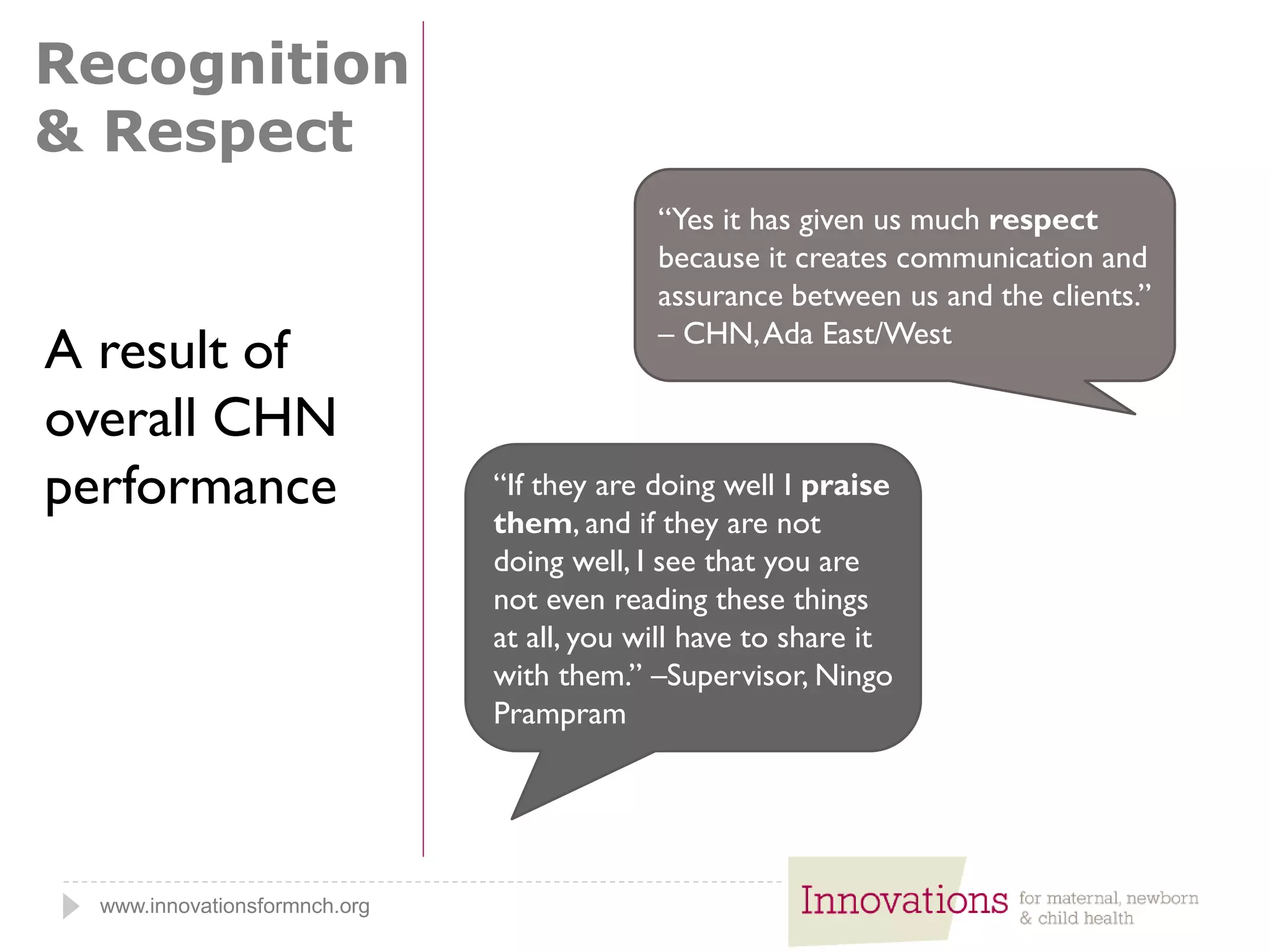 www.innovationsformnch.org
Recognition
& Respect
“Yes it has given us much respect
because it creates communication and
assurance between us and the clients.”
– CHN,Ada East/West
“If they are doing well I praise
them, and if they are not
doing well, I see that you are
not even reading these things
at all, you will have to share it
with them.” –Supervisor, Ningo
Prampram
A result of
overall CHN
performance
 
