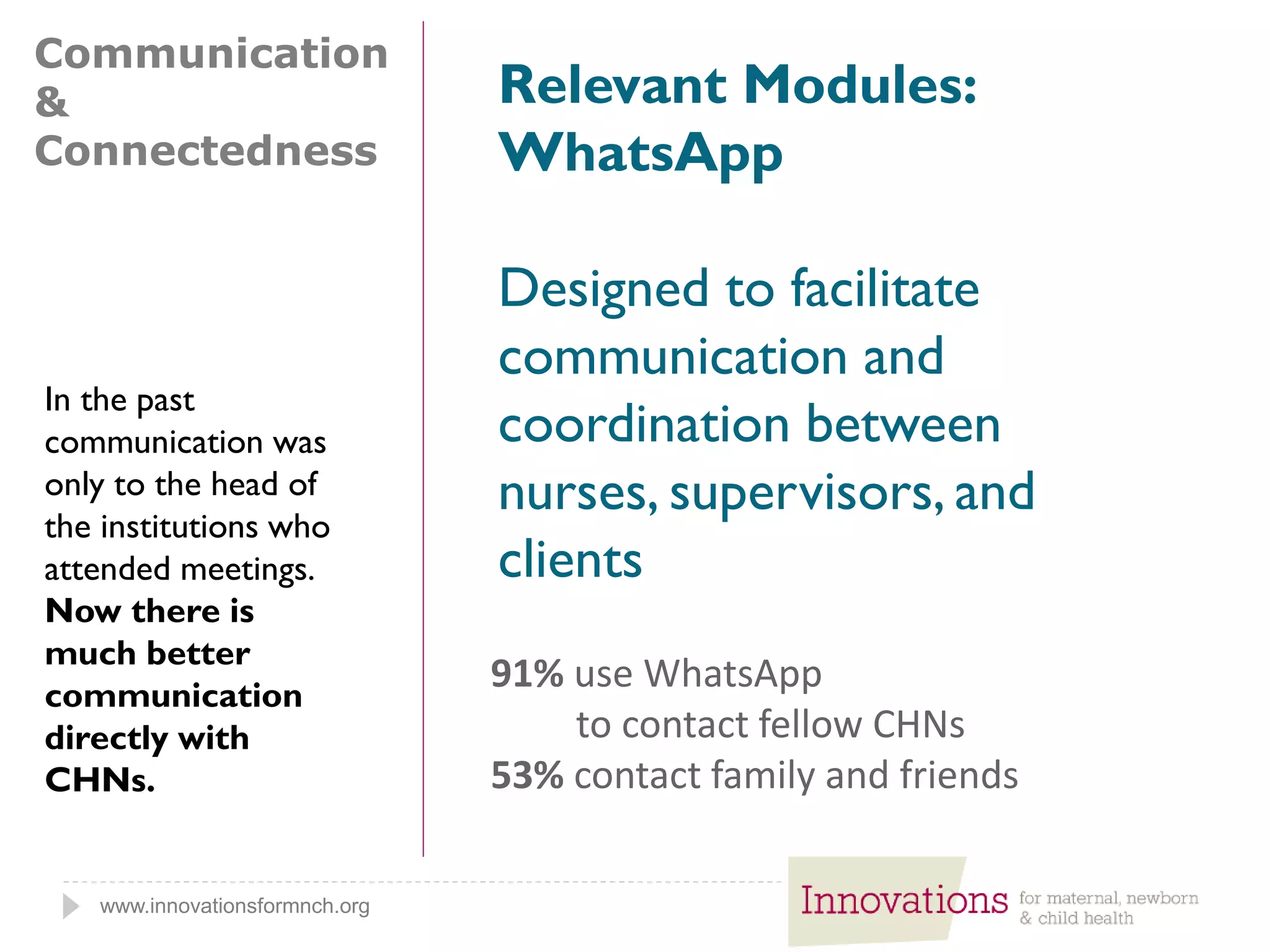 www.innovationsformnch.org
Communication
&
Connectedness
Relevant Modules:
WhatsApp
Designed to facilitate
communication and
coordination between
nurses, supervisors, and
clients
91% use WhatsApp
to contact fellow CHNs
53% contact family and friends
In the past
communication was
only to the head of
the institutions who
attended meetings.
Now there is
much better
communication
directly with
CHNs.
 