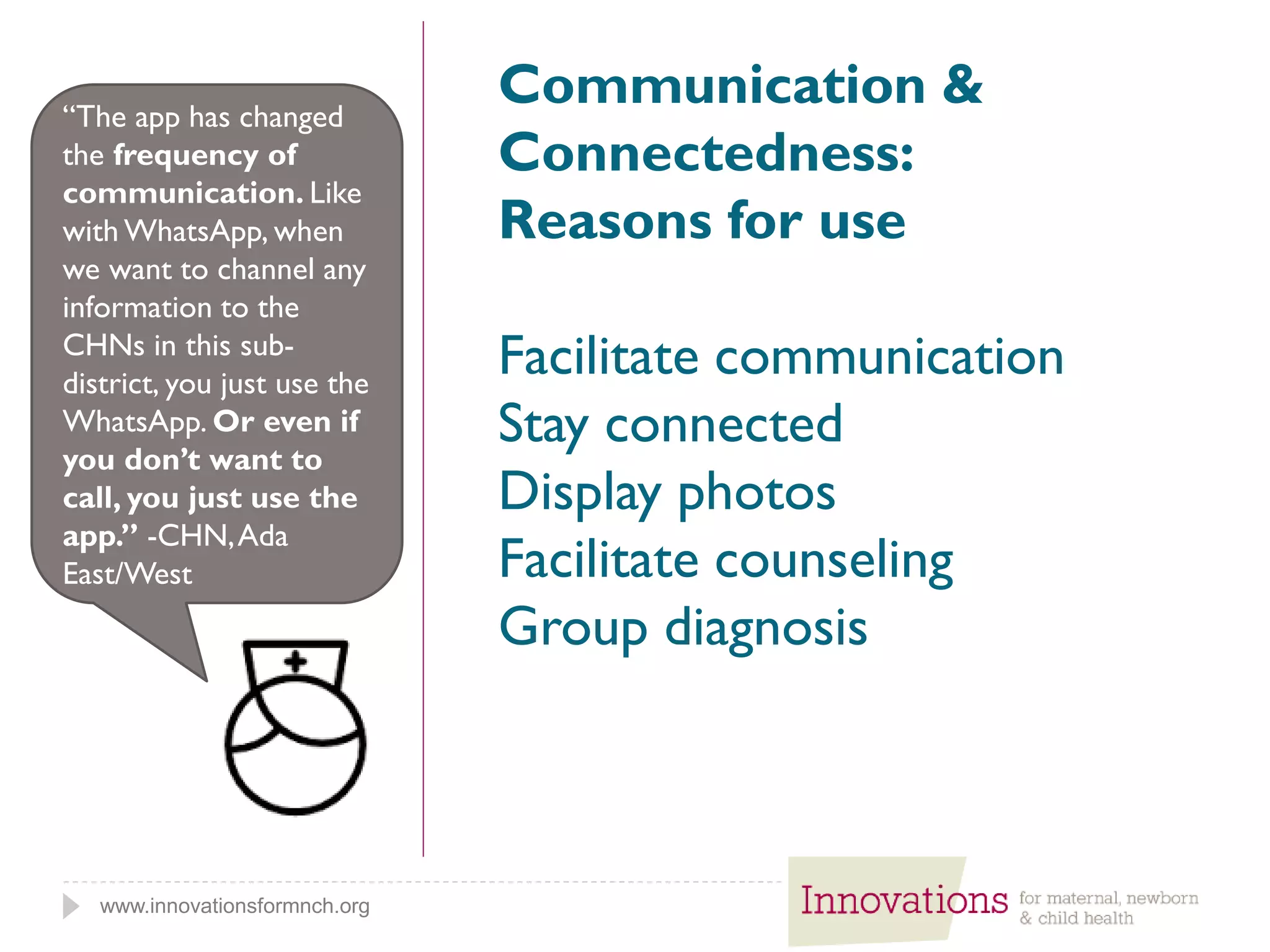 www.innovationsformnch.org
Communication &
Connectedness:
Reasons for use
Facilitate communication
Stay connected
Display photos
Facilitate counseling
Group diagnosis
“The app has changed
the frequency of
communication. Like
with WhatsApp, when
we want to channel any
information to the
CHNs in this sub-
district, you just use the
WhatsApp. Or even if
you don’t want to
call, you just use the
app.” -CHN,Ada
East/West
 