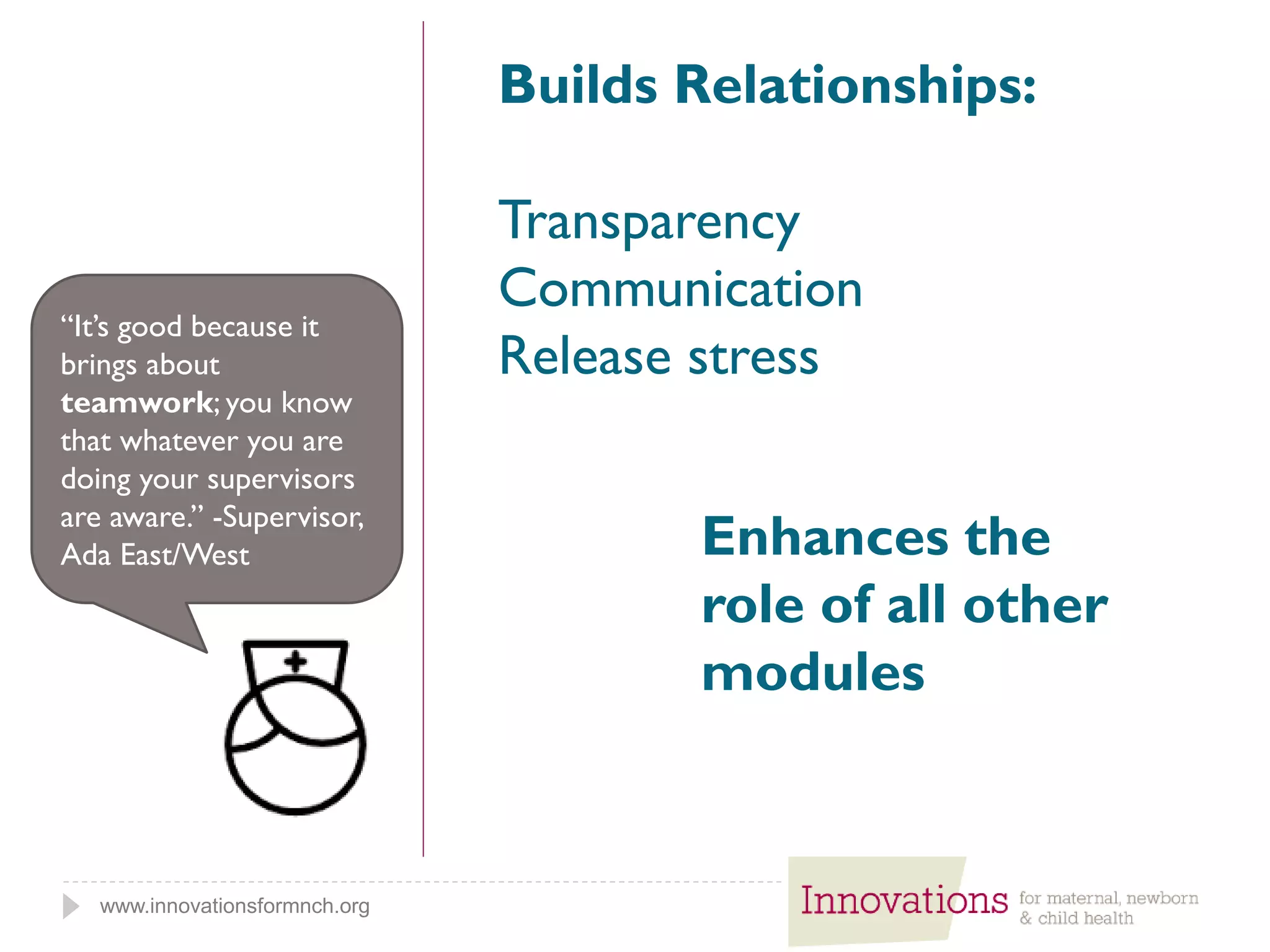 www.innovationsformnch.org
Builds Relationships:
Transparency
Communication
Release stress
“It’s good because it
brings about
teamwork; you know
that whatever you are
doing your supervisors
are aware.” -Supervisor,
Ada East/West Enhances the
role of all other
modules
 