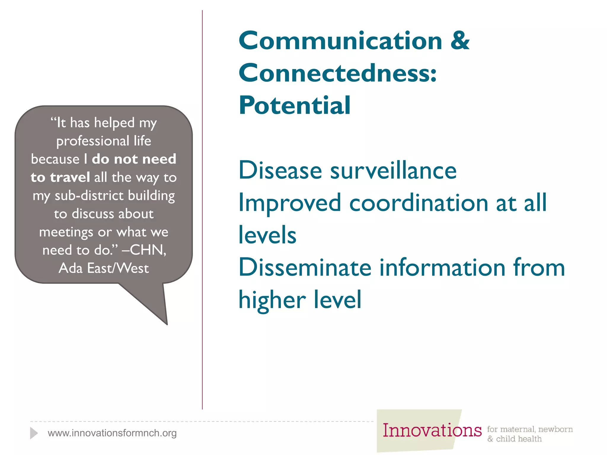 www.innovationsformnch.org
Communication &
Connectedness:
Potential
Disease surveillance
Improved coordination at all
levels
Disseminate information from
higher level
“It has helped my
professional life
because I do not need
to travel all the way to
my sub-district building
to discuss about
meetings or what we
need to do.” –CHN,
Ada East/West
 