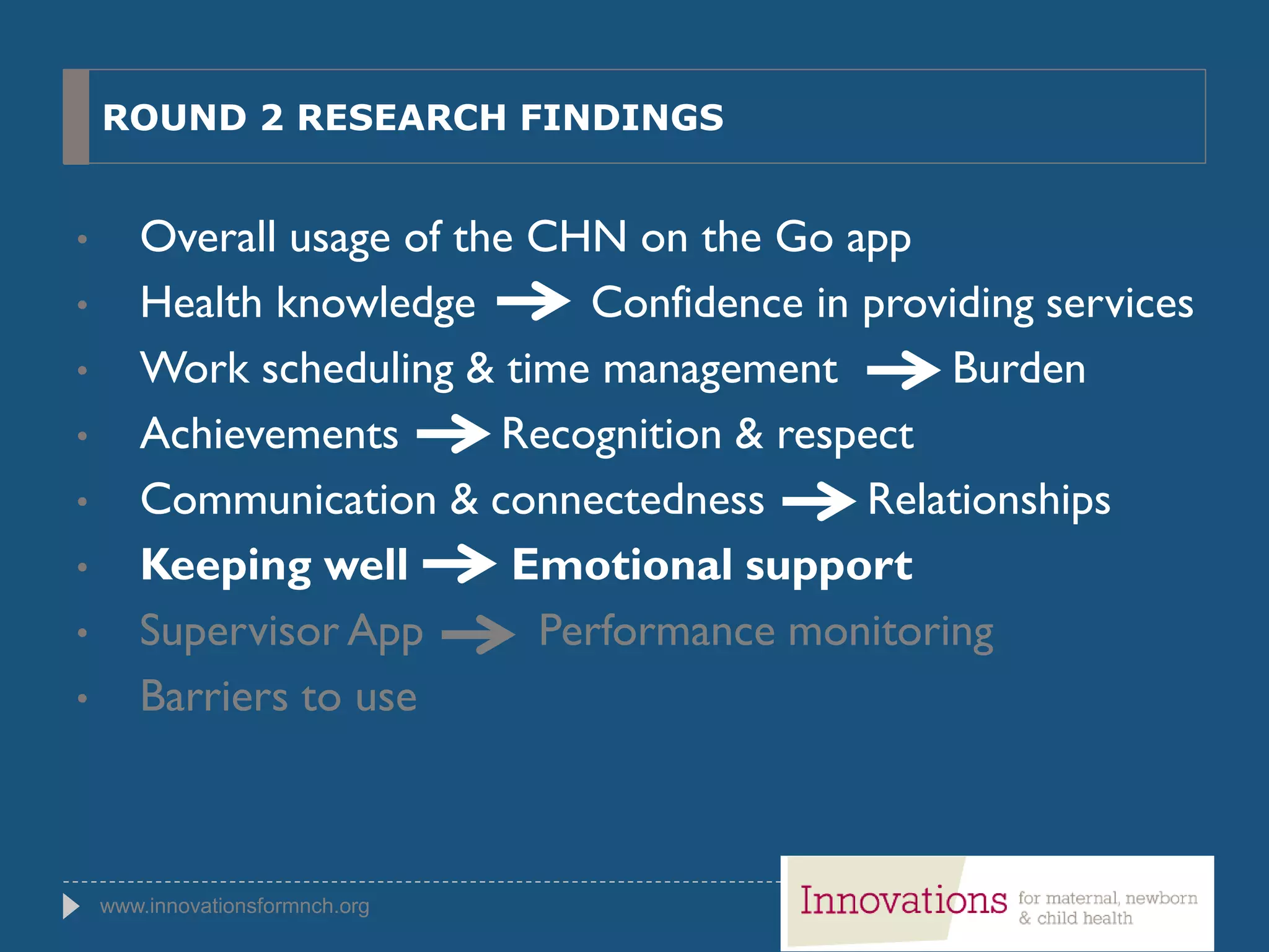 www.innovationsformnch.org
ROUND 2 RESEARCH FINDINGS
• Overall usage of the CHN on the Go app
• Health knowledge Confidence in providing services
• Work scheduling & time management Burden
• Achievements Recognition & respect
• Communication & connectedness Relationships
• Keeping well Emotional support
• Supervisor App Performance monitoring
• Barriers to use
 