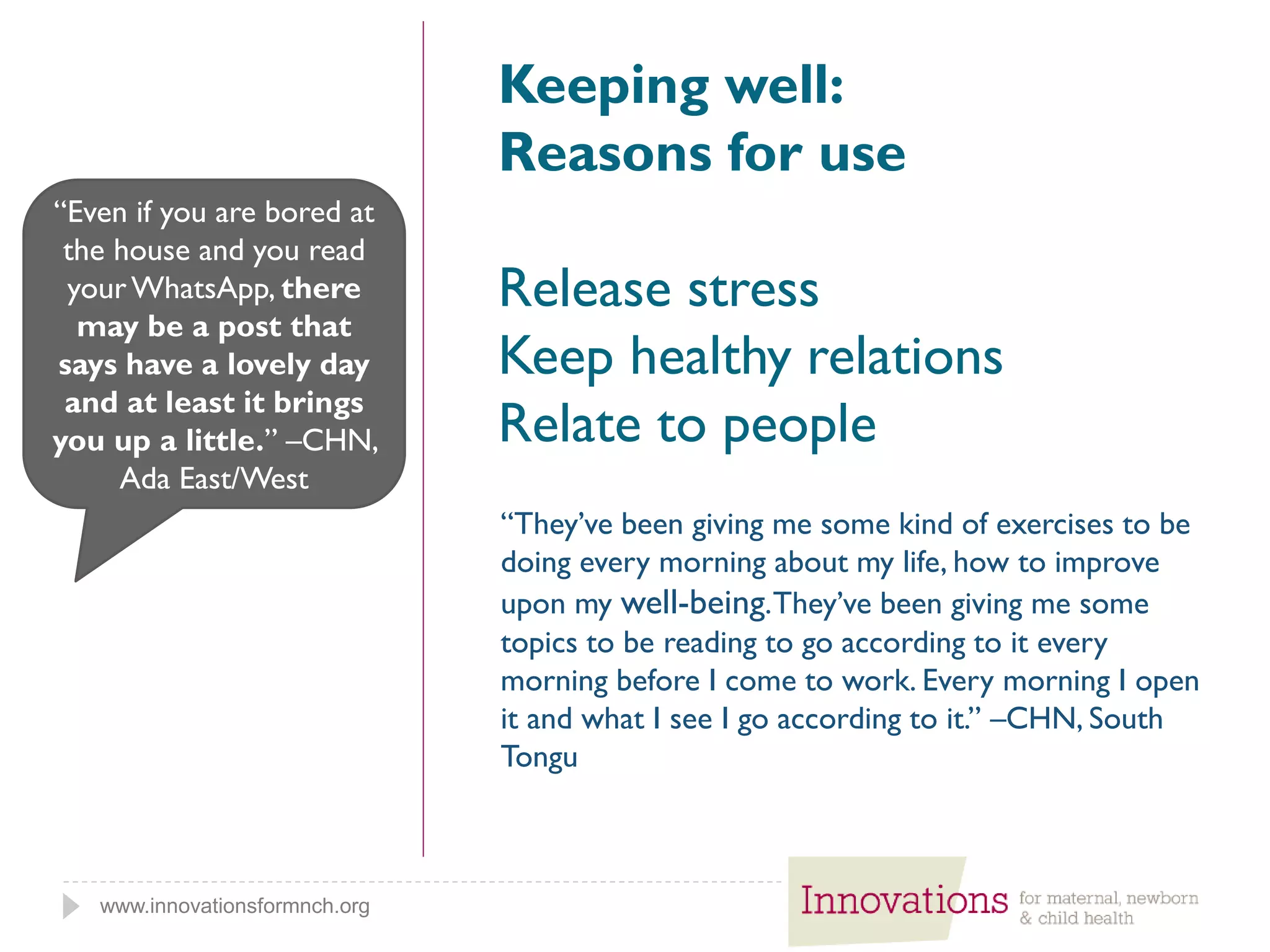 www.innovationsformnch.org
Keeping well:
Reasons for use
Release stress
Keep healthy relations
Relate to people
“Even if you are bored at
the house and you read
yourWhatsApp, there
may be a post that
says have a lovely day
and at least it brings
you up a little.” –CHN,
Ada East/West
“They’ve been giving me some kind of exercises to be
doing every morning about my life, how to improve
upon my well-being.They’ve been giving me some
topics to be reading to go according to it every
morning before I come to work. Every morning I open
it and what I see I go according to it.” –CHN, South
Tongu
 