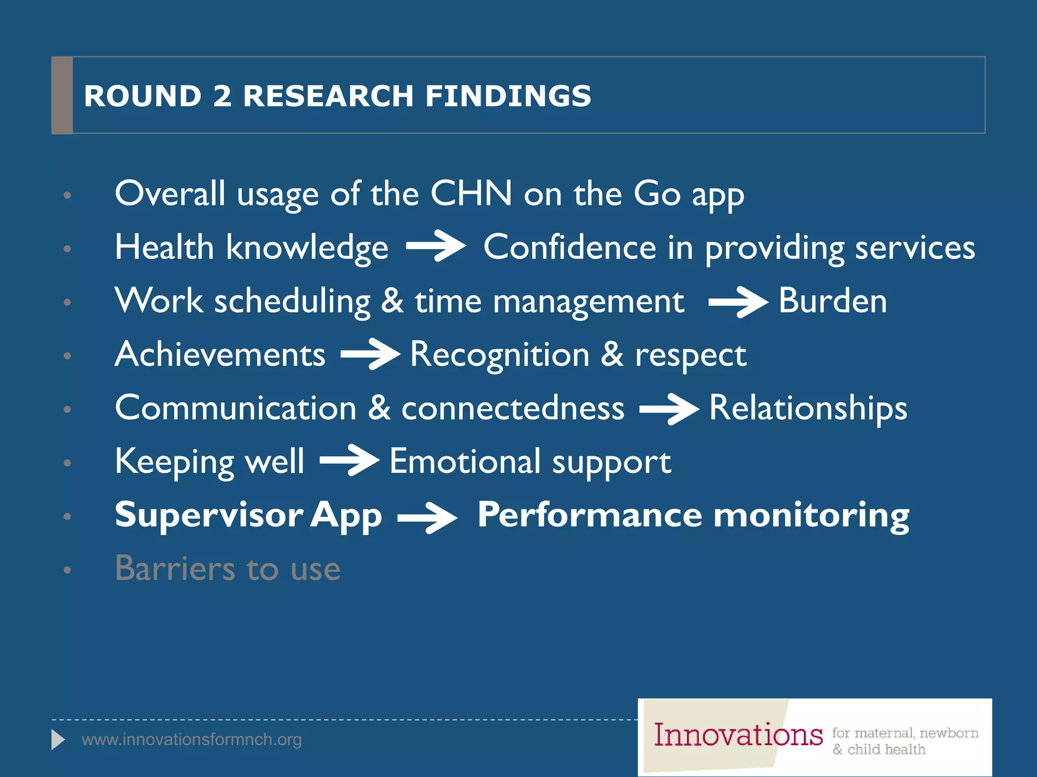 www.innovationsformnch.org
ROUND 2 RESEARCH FINDINGS
• Overall usage of the CHN on the Go app
• Health knowledge Confidence in providing services
• Work scheduling & time management Burden
• Achievements Recognition & respect
• Communication & connectedness Relationships
• Keeping well Emotional support
• Supervisor App Performance monitoring
• Barriers to use
 