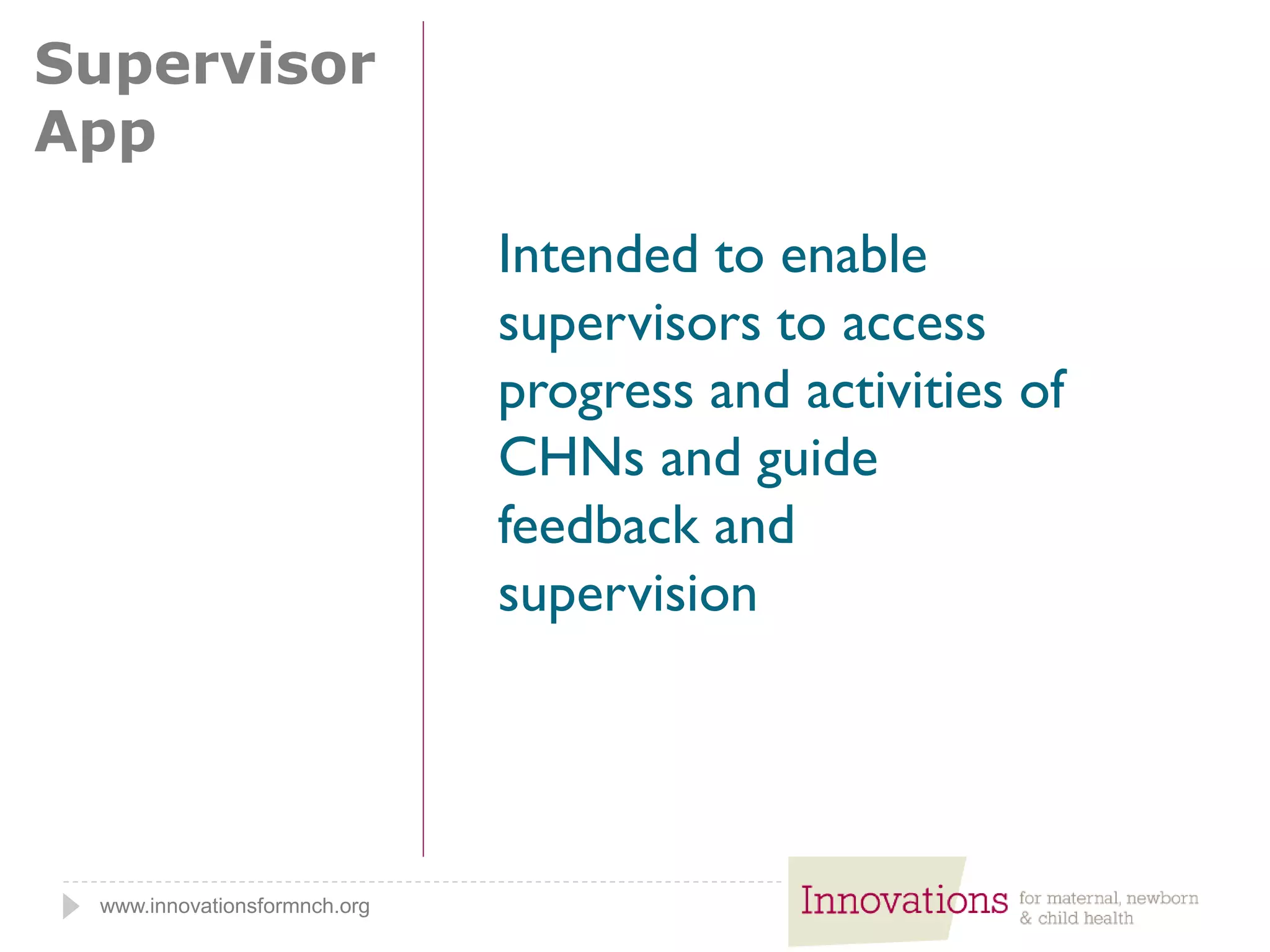 www.innovationsformnch.org
Supervisor
App
Intended to enable
supervisors to access
progress and activities of
CHNs and guide
feedback and
supervision
 