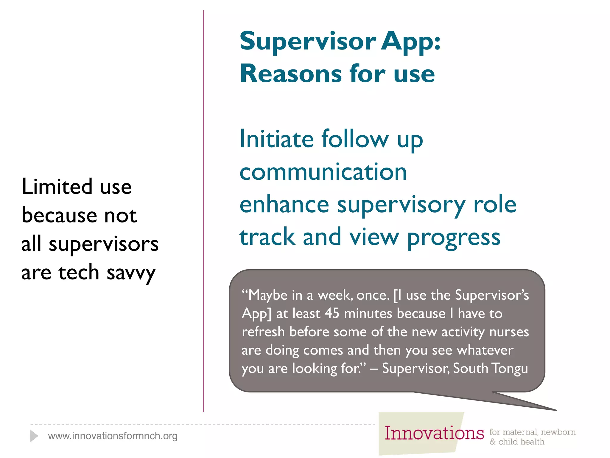 www.innovationsformnch.org
Supervisor App:
Reasons for use
Initiate follow up
communication
enhance supervisory role
track and view progress
“Maybe in a week, once. [I use the Supervisor’s
App] at least 45 minutes because I have to
refresh before some of the new activity nurses
are doing comes and then you see whatever
you are looking for.” – Supervisor, South Tongu
Limited use
because not
all supervisors
are tech savvy
 
