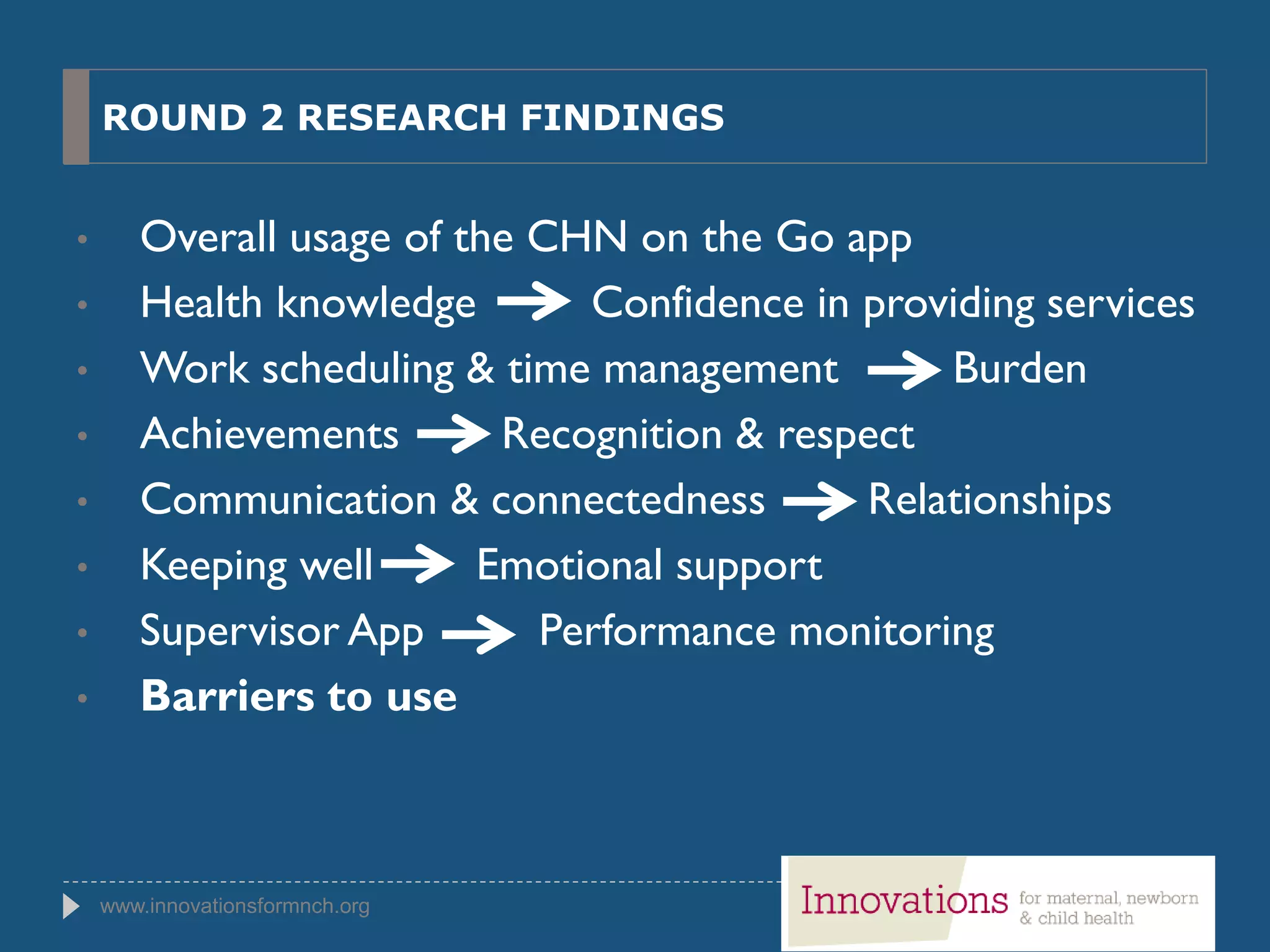 www.innovationsformnch.org
ROUND 2 RESEARCH FINDINGS
• Overall usage of the CHN on the Go app
• Health knowledge Confidence in providing services
• Work scheduling & time management Burden
• Achievements Recognition & respect
• Communication & connectedness Relationships
• Keeping well Emotional support
• Supervisor App Performance monitoring
• Barriers to use
 