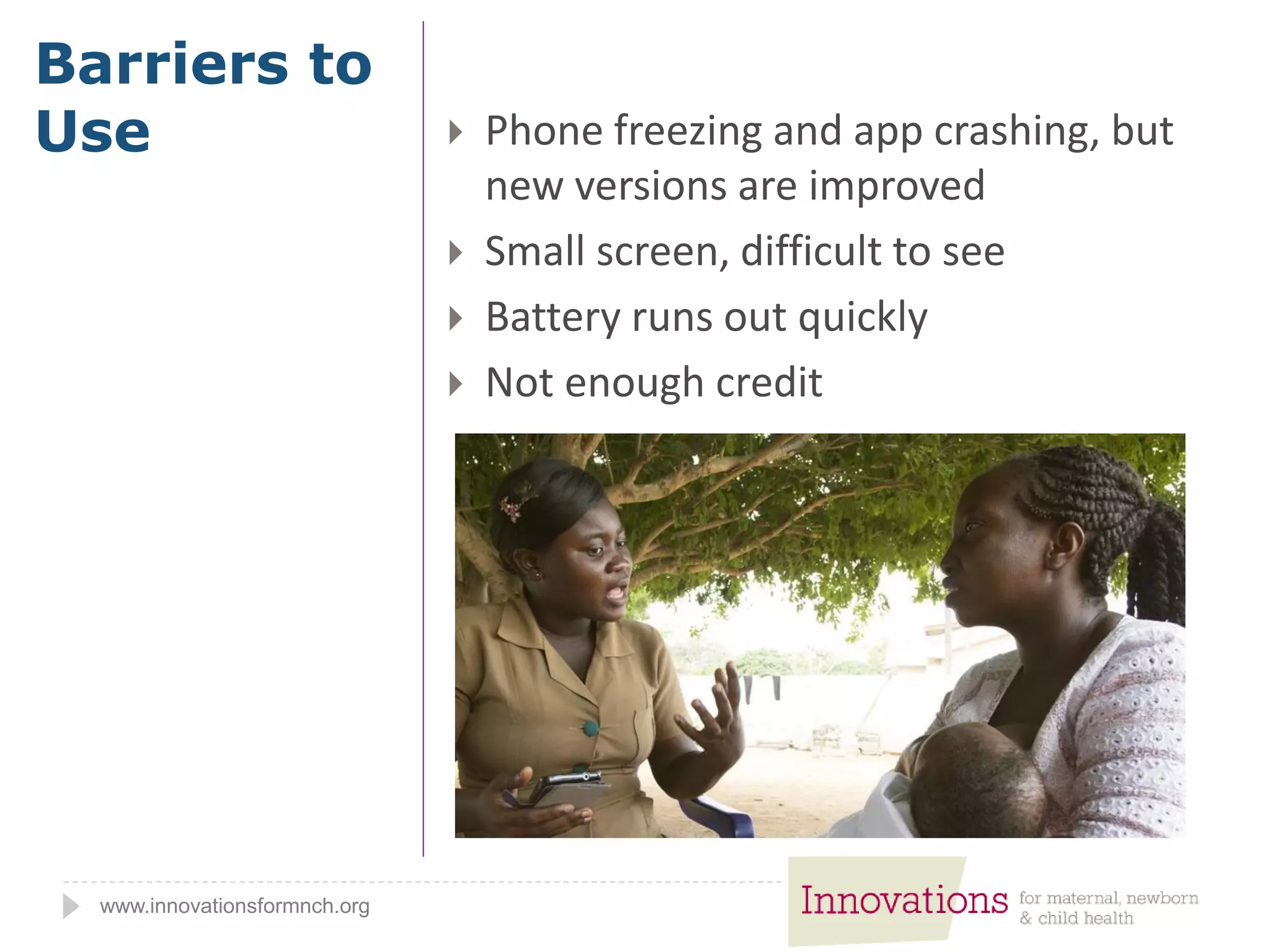 www.innovationsformnch.org
 Phone freezing and app crashing, but
new versions are improved
 Small screen, difficult to see
 Battery runs out quickly
 Not enough credit
Barriers to
Use
 