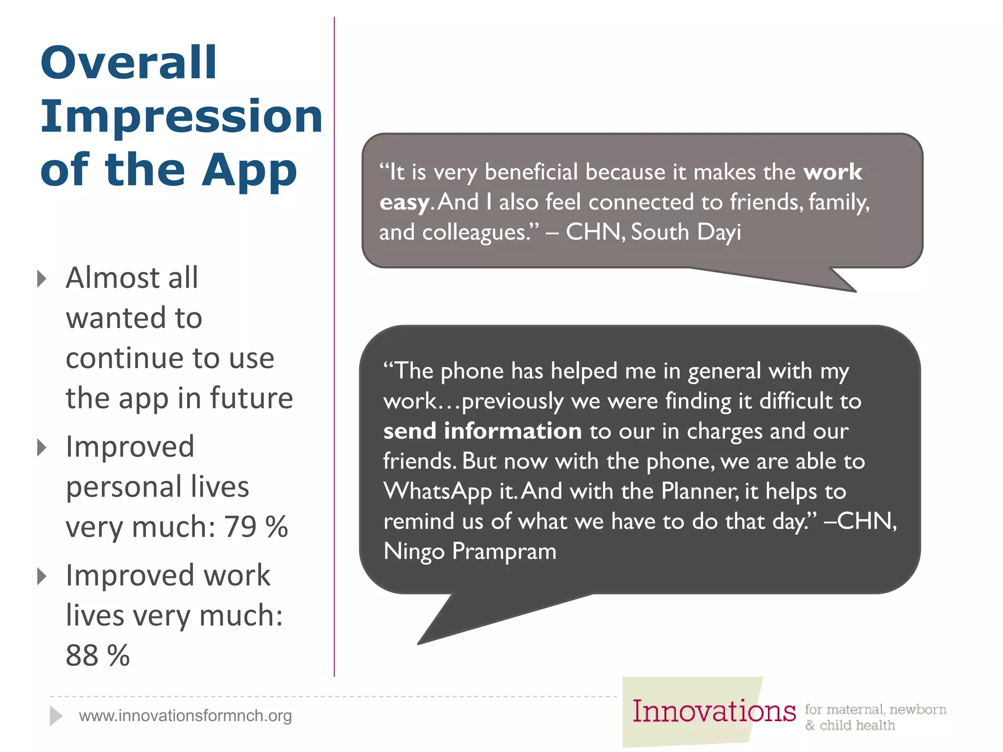 www.innovationsformnch.org
 Almost all
wanted to
continue to use
the app in future
 Improved
personal lives
very much: 79 %
 Improved work
lives very much:
88 %
Overall
Impression
of the App “It is very beneficial because it makes the work
easy.And I also feel connected to friends, family,
and colleagues.” – CHN, South Dayi
“The phone has helped me in general with my
work…previously we were finding it difficult to
send information to our in charges and our
friends. But now with the phone, we are able to
WhatsApp it.And with the Planner, it helps to
remind us of what we have to do that day.” –CHN,
Ningo Prampram
 