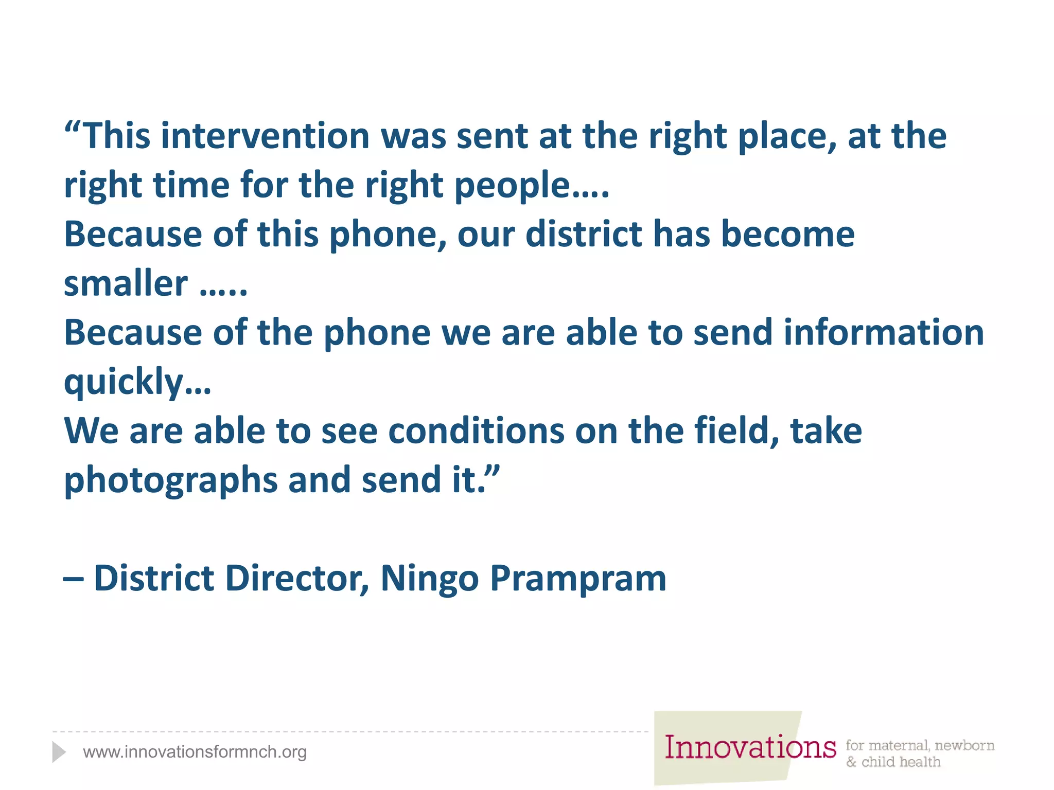 www.innovationsformnch.org
“This intervention was sent at the right place, at the
right time for the right people….
Because of this phone, our district has become
smaller …..
Because of the phone we are able to send information
quickly…
We are able to see conditions on the field, take
photographs and send it.”
– District Director, Ningo Prampram
 