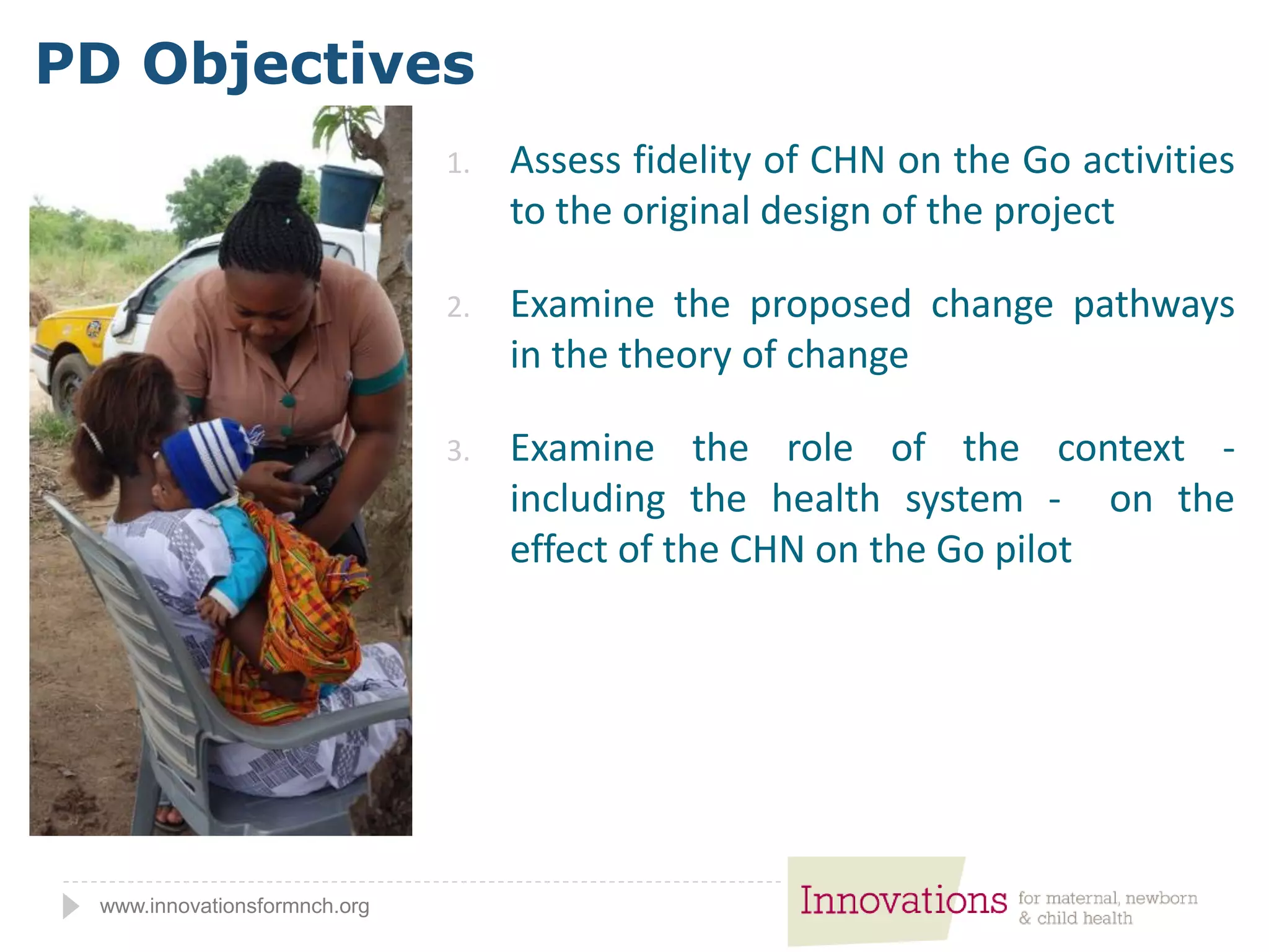 www.innovationsformnch.org
1. Assess fidelity of CHN on the Go activities
to the original design of the project
2. Examine the proposed change pathways
in the theory of change
3. Examine the role of the context -
including the health system - on the
effect of the CHN on the Go pilot
PD Objectives
 