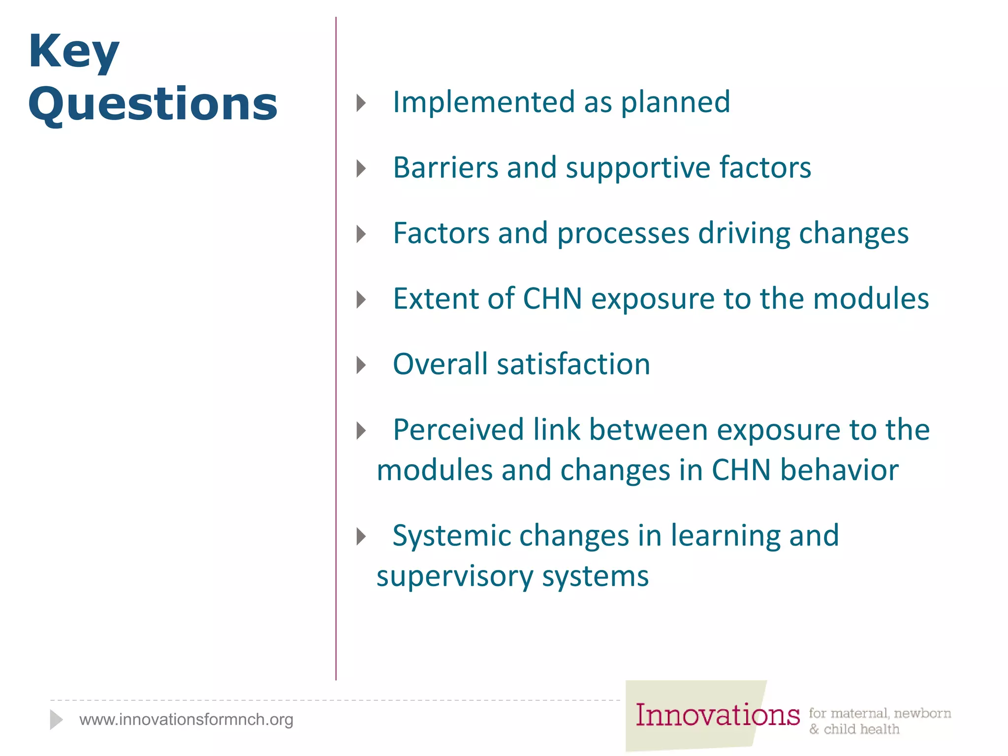 www.innovationsformnch.org
Key
Questions  Implemented as planned
 Barriers and supportive factors
 Factors and processes driving changes
 Extent of CHN exposure to the modules
 Overall satisfaction
 Perceived link between exposure to the
modules and changes in CHN behavior
 Systemic changes in learning and
supervisory systems
 