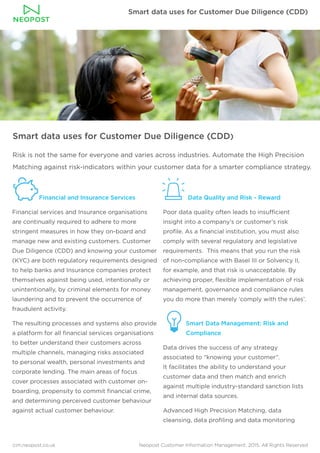 Smart data uses for Customer Due Diligence (CDD)
cim.neopost.co.uk Neopost Customer Information Management. 2015. All Rights Reserved
Smart data uses for Customer Due Diligence (CDD)
Risk is not the same for everyone and varies across industries. Automate the High Precision
Matching against risk-indicators within your customer data for a smarter compliance strategy.
Financial and Insurance Services
Financial services and Insurance organisations
are continually required to adhere to more
stringent measures in how they on-board and
manage new and existing customers. Customer
Due Diligence (CDD) and knowing your customer
(KYC) are both regulatory requirements designed
to help banks and Insurance companies protect
themselves against being used, intentionally or
unintentionally, by criminal elements for money
laundering and to prevent the occurrence of
fraudulent activity.
The resulting processes and systems also provide
a platform for all financial services organisations
to better understand their customers across
multiple channels, managing risks associated
to personal wealth, personal investments and
corporate lending. The main areas of focus
cover processes associated with customer on-
boarding, propensity to commit financial crime,
and determining perceived customer behaviour
against actual customer behaviour.
Data Quality and Risk - Reward
Poor data quality often leads to insufficient
insight into a company’s or customer’s risk
profile. As a financial institution, you must also
comply with several regulatory and legislative
requirements. This means that you run the risk
of non-compliance with Basel III or Solvency II,
for example, and that risk is unacceptable. By
achieving proper, flexible implementation of risk
management, governance and compliance rules
you do more than merely ‘comply with the rules’.
Smart Data Management: Risk and 	 	
Compliance
Data drives the success of any strategy
associated to “knowing your customer”.
It facilitates the ability to understand your
customer data and then match and enrich
against multiple industry-standard sanction lists
and internal data sources.
Advanced High Precision Matching, data
cleansing, data profiling and data monitoring
 