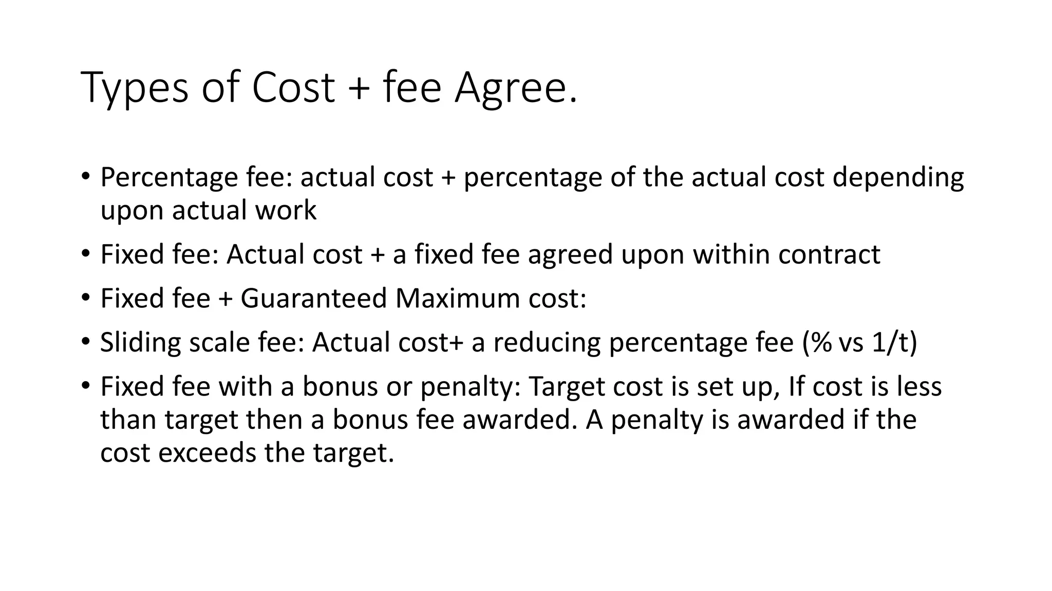 Types of Cost + fee Agree.
• Percentage fee: actual cost + percentage of the actual cost depending
upon actual work
• Fixed fee: Actual cost + a fixed fee agreed upon within contract
• Fixed fee + Guaranteed Maximum cost:
• Sliding scale fee: Actual cost+ a reducing percentage fee (% vs 1/t)
• Fixed fee with a bonus or penalty: Target cost is set up, If cost is less
than target then a bonus fee awarded. A penalty is awarded if the
cost exceeds the target.
 