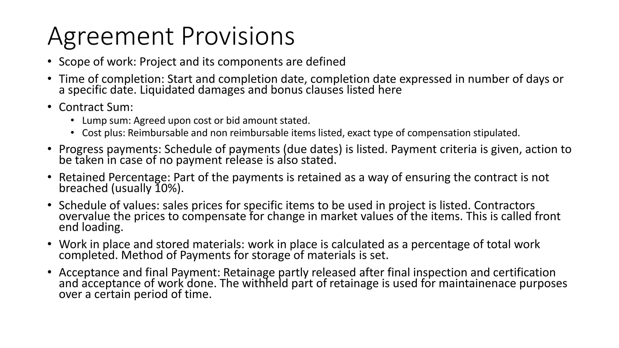 Agreement Provisions
• Scope of work: Project and its components are defined
• Time of completion: Start and completion date, completion date expressed in number of days or
a specific date. Liquidated damages and bonus clauses listed here
• Contract Sum:
• Lump sum: Agreed upon cost or bid amount stated.
• Cost plus: Reimbursable and non reimbursable items listed, exact type of compensation stipulated.
• Progress payments: Schedule of payments (due dates) is listed. Payment criteria is given, action to
be taken in case of no payment release is also stated.
• Retained Percentage: Part of the payments is retained as a way of ensuring the contract is not
breached (usually 10%).
• Schedule of values: sales prices for specific items to be used in project is listed. Contractors
overvalue the prices to compensate for change in market values of the items. This is called front
end loading.
• Work in place and stored materials: work in place is calculated as a percentage of total work
completed. Method of Payments for storage of materials is set.
• Acceptance and final Payment: Retainage partly released after final inspection and certification
and acceptance of work done. The withheld part of retainage is used for maintainenace purposes
over a certain period of time.
 