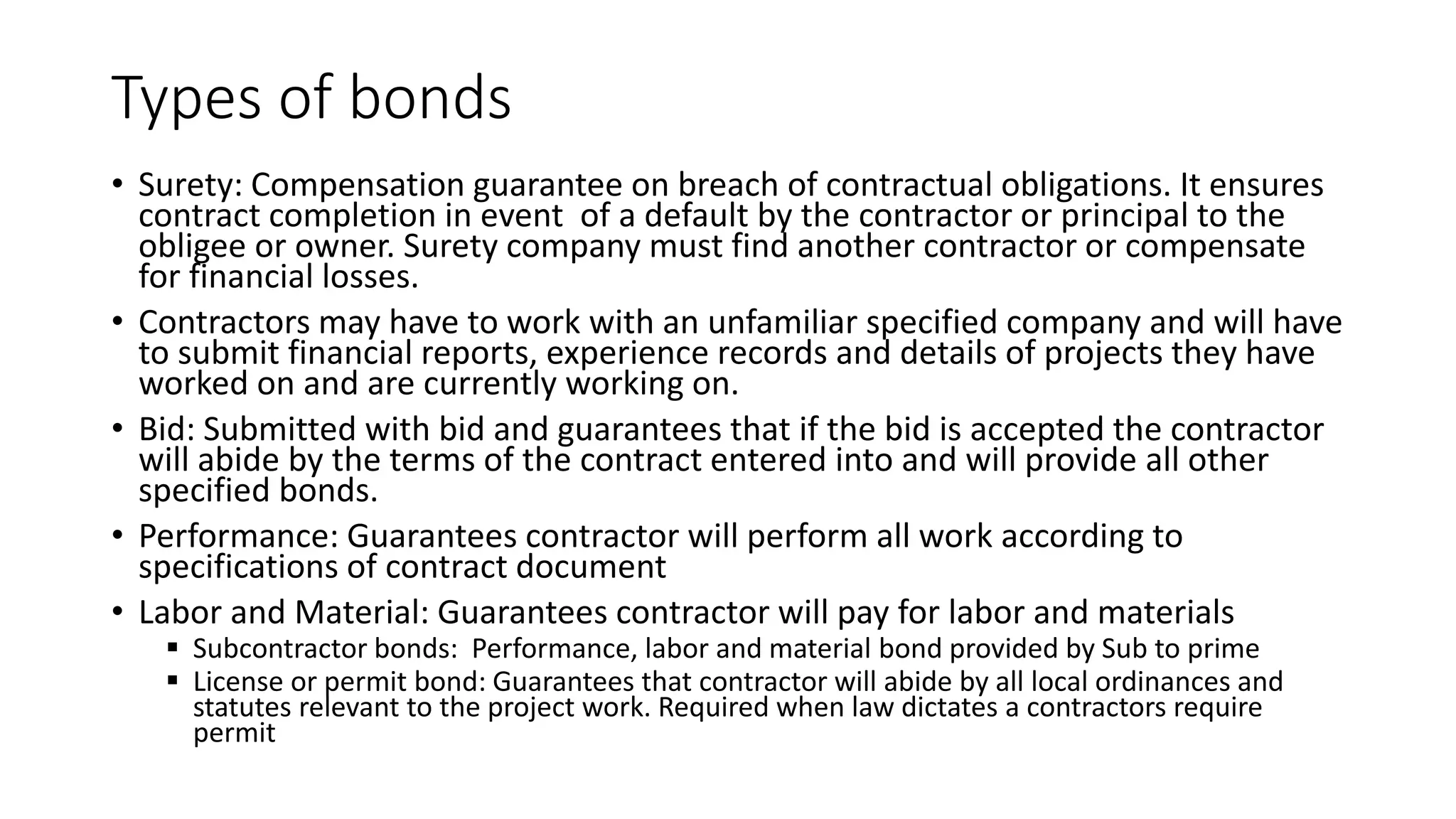 Types of bonds
• Surety: Compensation guarantee on breach of contractual obligations. It ensures
contract completion in event of a default by the contractor or principal to the
obligee or owner. Surety company must find another contractor or compensate
for financial losses.
• Contractors may have to work with an unfamiliar specified company and will have
to submit financial reports, experience records and details of projects they have
worked on and are currently working on.
• Bid: Submitted with bid and guarantees that if the bid is accepted the contractor
will abide by the terms of the contract entered into and will provide all other
specified bonds.
• Performance: Guarantees contractor will perform all work according to
specifications of contract document
• Labor and Material: Guarantees contractor will pay for labor and materials
 Subcontractor bonds: Performance, labor and material bond provided by Sub to prime
 License or permit bond: Guarantees that contractor will abide by all local ordinances and
statutes relevant to the project work. Required when law dictates a contractors require
permit
 