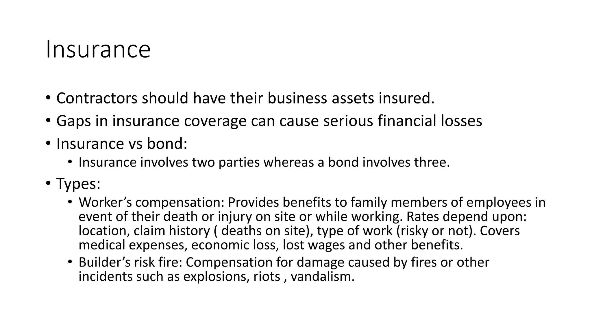 Insurance
• Contractors should have their business assets insured.
• Gaps in insurance coverage can cause serious financial losses
• Insurance vs bond:
• Insurance involves two parties whereas a bond involves three.
• Types:
• Worker’s compensation: Provides benefits to family members of employees in
event of their death or injury on site or while working. Rates depend upon:
location, claim history ( deaths on site), type of work (risky or not). Covers
medical expenses, economic loss, lost wages and other benefits.
• Builder’s risk fire: Compensation for damage caused by fires or other
incidents such as explosions, riots , vandalism.
 