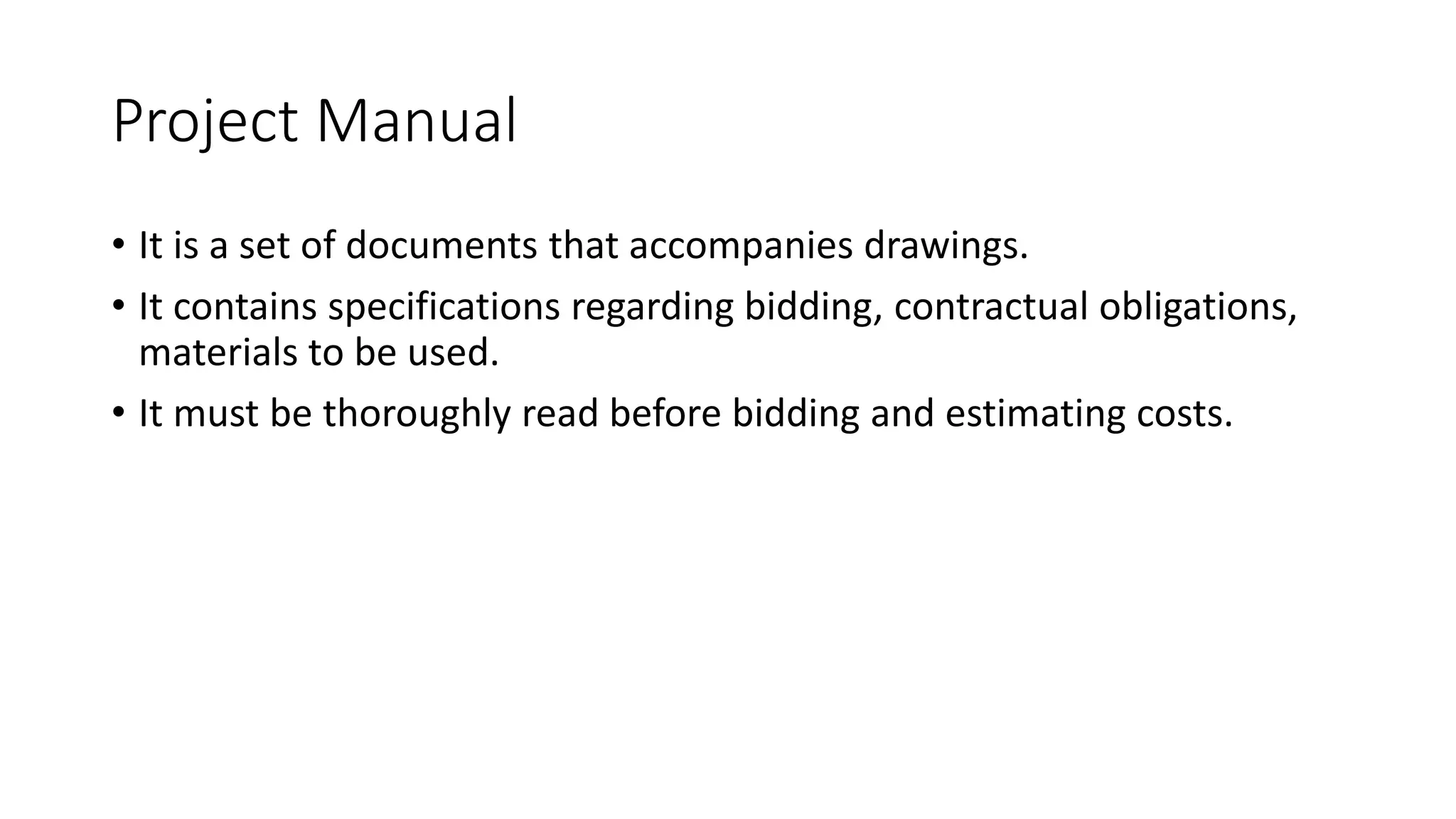 Project Manual
• It is a set of documents that accompanies drawings.
• It contains specifications regarding bidding, contractual obligations,
materials to be used.
• It must be thoroughly read before bidding and estimating costs.
 