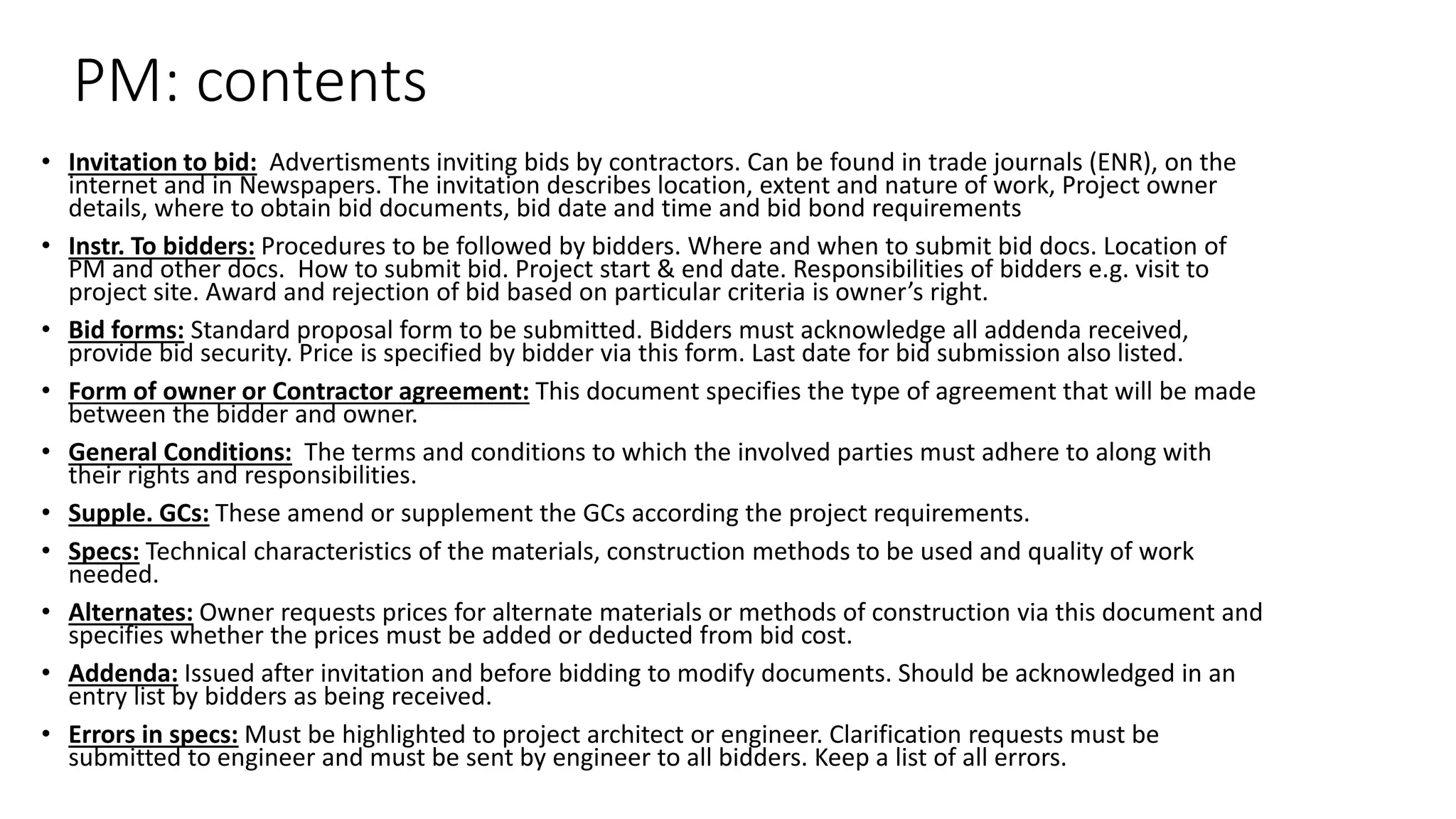 PM: contents
• Invitation to bid: Advertisments inviting bids by contractors. Can be found in trade journals (ENR), on the
internet and in Newspapers. The invitation describes location, extent and nature of work, Project owner
details, where to obtain bid documents, bid date and time and bid bond requirements
• Instr. To bidders: Procedures to be followed by bidders. Where and when to submit bid docs. Location of
PM and other docs. How to submit bid. Project start & end date. Responsibilities of bidders e.g. visit to
project site. Award and rejection of bid based on particular criteria is owner’s right.
• Bid forms: Standard proposal form to be submitted. Bidders must acknowledge all addenda received,
provide bid security. Price is specified by bidder via this form. Last date for bid submission also listed.
• Form of owner or Contractor agreement: This document specifies the type of agreement that will be made
between the bidder and owner.
• General Conditions: The terms and conditions to which the involved parties must adhere to along with
their rights and responsibilities.
• Supple. GCs: These amend or supplement the GCs according the project requirements.
• Specs: Technical characteristics of the materials, construction methods to be used and quality of work
needed.
• Alternates: Owner requests prices for alternate materials or methods of construction via this document and
specifies whether the prices must be added or deducted from bid cost.
• Addenda: Issued after invitation and before bidding to modify documents. Should be acknowledged in an
entry list by bidders as being received.
• Errors in specs: Must be highlighted to project architect or engineer. Clarification requests must be
submitted to engineer and must be sent by engineer to all bidders. Keep a list of all errors.
 