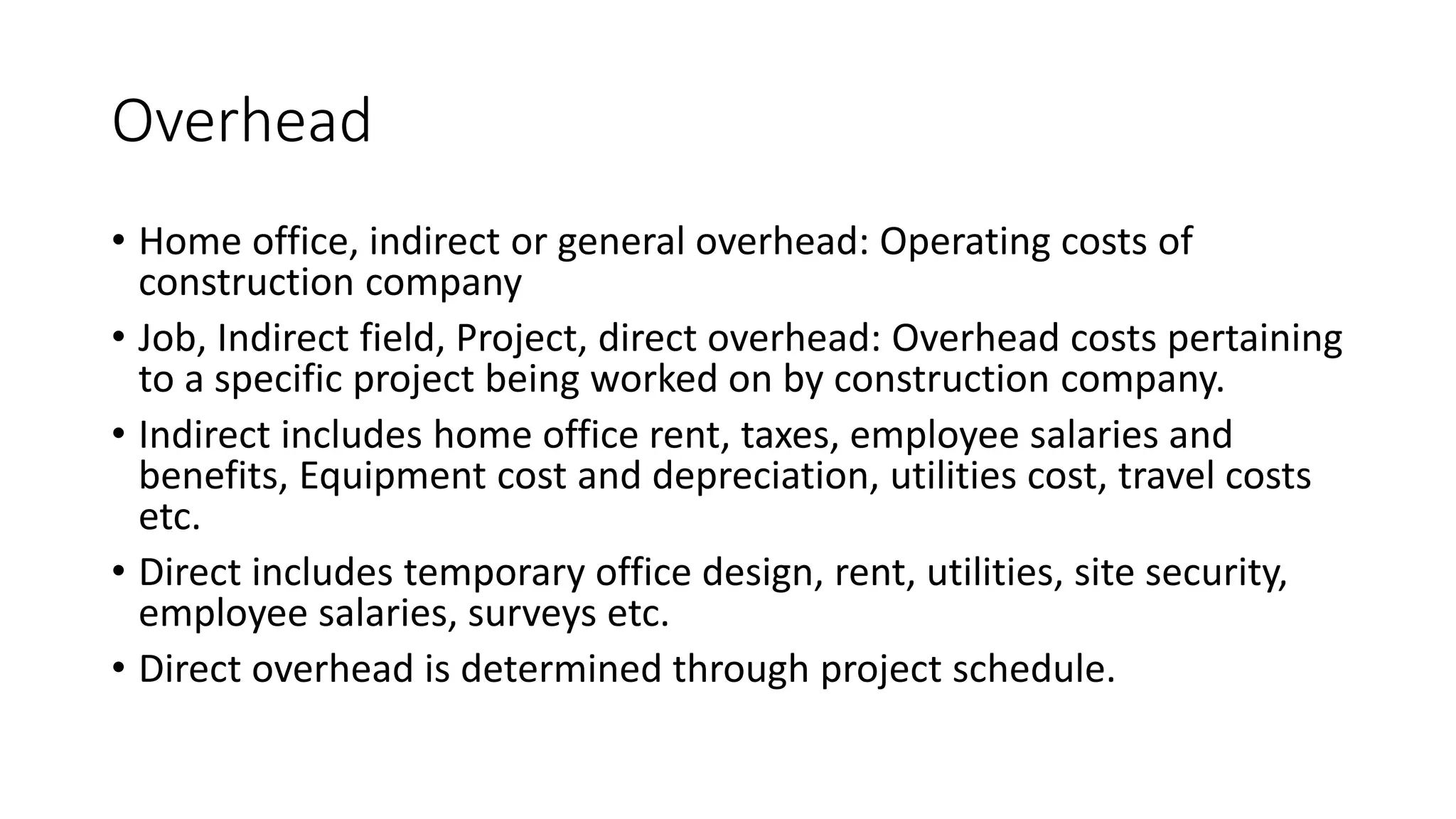 Overhead
• Home office, indirect or general overhead: Operating costs of
construction company
• Job, Indirect field, Project, direct overhead: Overhead costs pertaining
to a specific project being worked on by construction company.
• Indirect includes home office rent, taxes, employee salaries and
benefits, Equipment cost and depreciation, utilities cost, travel costs
etc.
• Direct includes temporary office design, rent, utilities, site security,
employee salaries, surveys etc.
• Direct overhead is determined through project schedule.
 