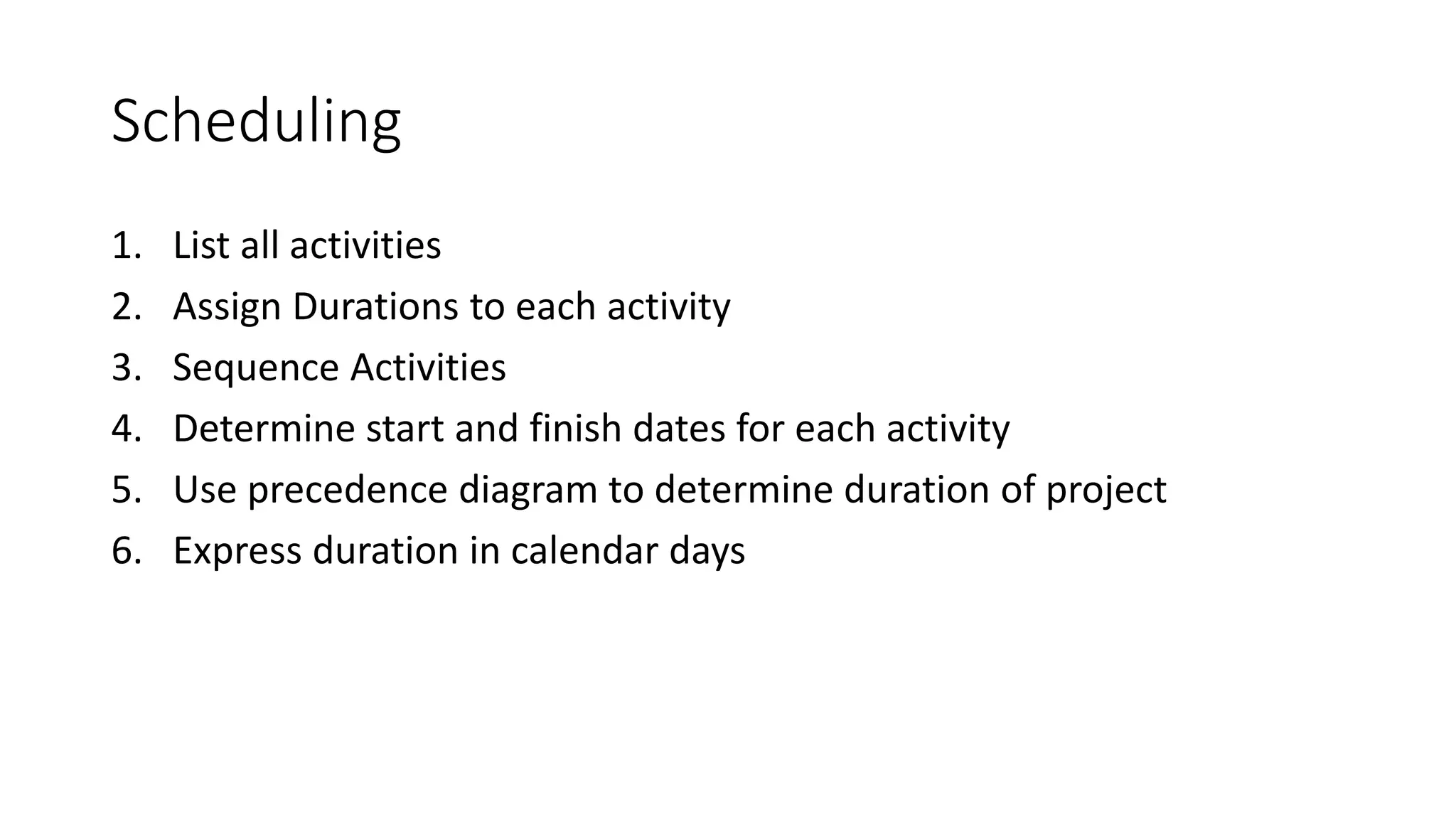Scheduling
1. List all activities
2. Assign Durations to each activity
3. Sequence Activities
4. Determine start and finish dates for each activity
5. Use precedence diagram to determine duration of project
6. Express duration in calendar days
 