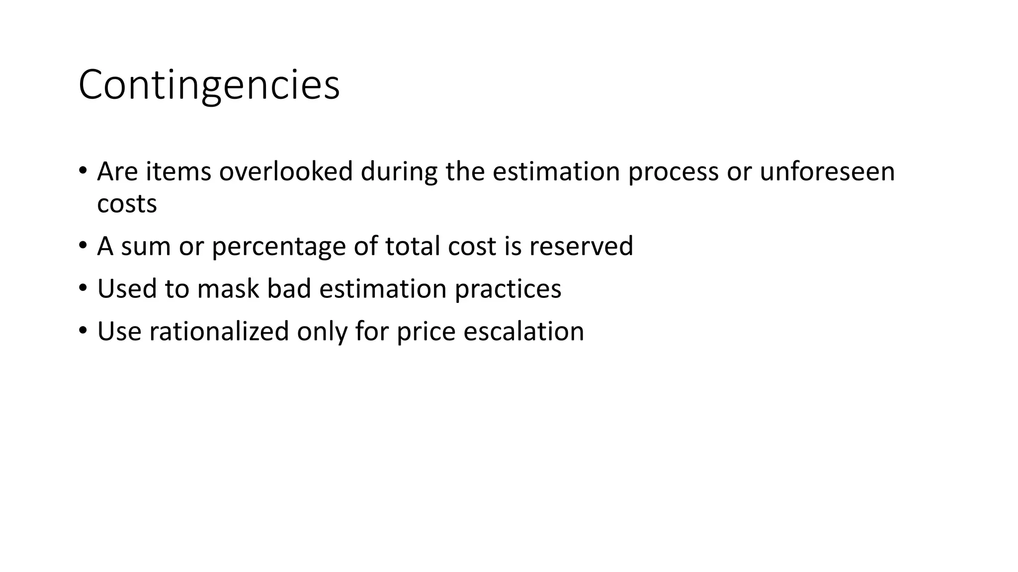 Contingencies
• Are items overlooked during the estimation process or unforeseen
costs
• A sum or percentage of total cost is reserved
• Used to mask bad estimation practices
• Use rationalized only for price escalation
 