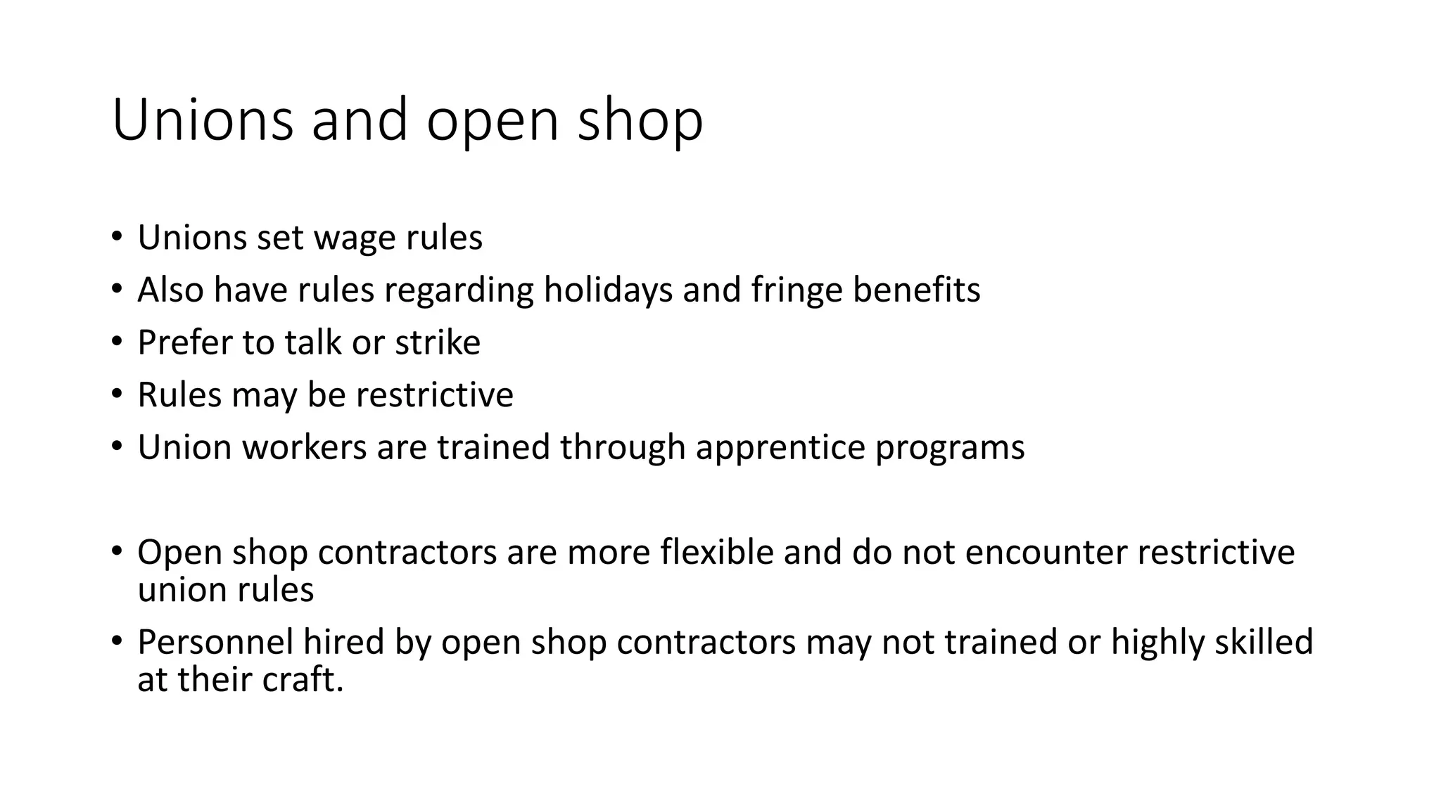 Unions and open shop
• Unions set wage rules
• Also have rules regarding holidays and fringe benefits
• Prefer to talk or strike
• Rules may be restrictive
• Union workers are trained through apprentice programs
• Open shop contractors are more flexible and do not encounter restrictive
union rules
• Personnel hired by open shop contractors may not trained or highly skilled
at their craft.
 