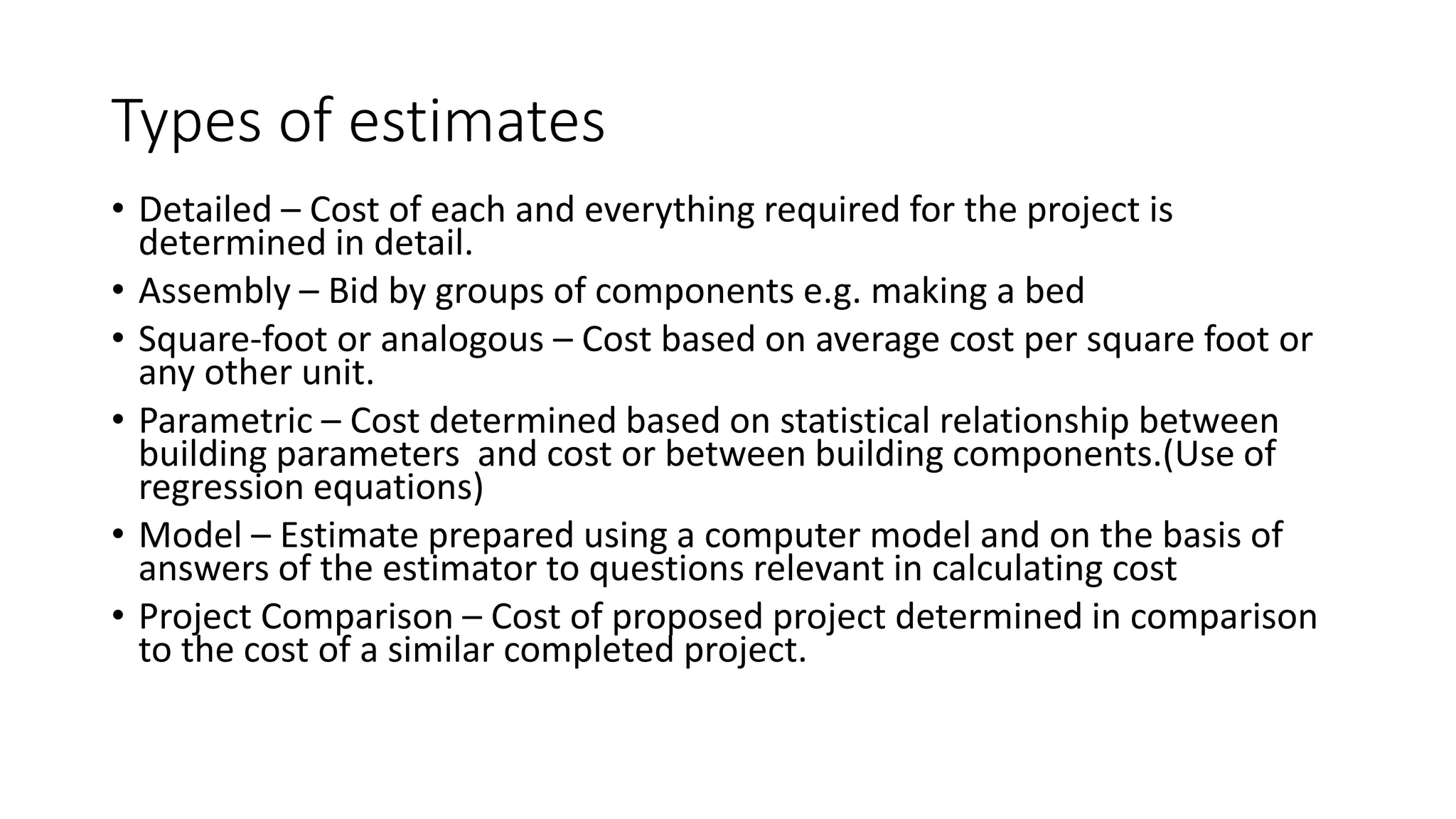 Types of estimates
• Detailed – Cost of each and everything required for the project is
determined in detail.
• Assembly – Bid by groups of components e.g. making a bed
• Square-foot or analogous – Cost based on average cost per square foot or
any other unit.
• Parametric – Cost determined based on statistical relationship between
building parameters and cost or between building components.(Use of
regression equations)
• Model – Estimate prepared using a computer model and on the basis of
answers of the estimator to questions relevant in calculating cost
• Project Comparison – Cost of proposed project determined in comparison
to the cost of a similar completed project.
 