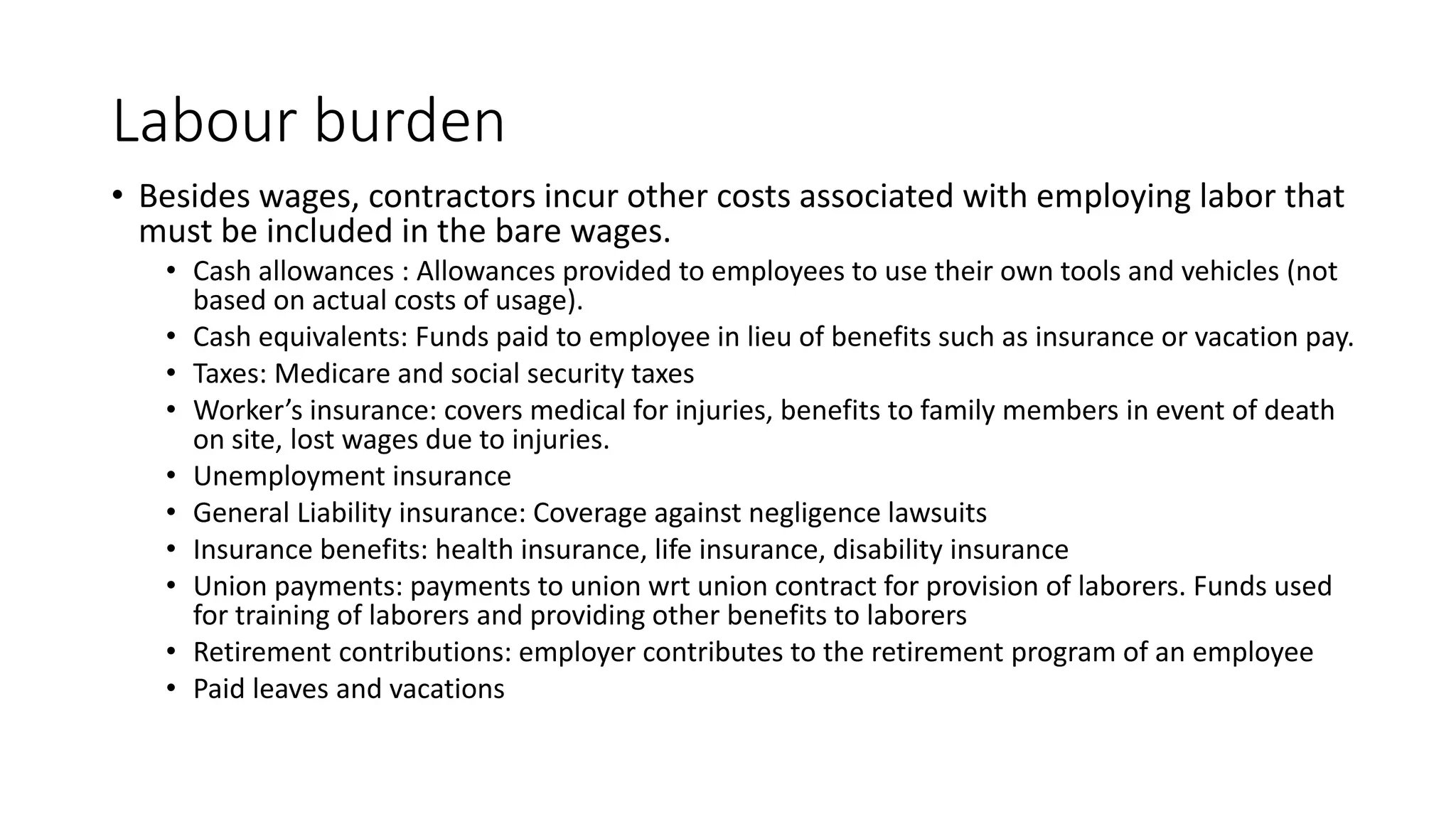Labour burden
• Besides wages, contractors incur other costs associated with employing labor that
must be included in the bare wages.
• Cash allowances : Allowances provided to employees to use their own tools and vehicles (not
based on actual costs of usage).
• Cash equivalents: Funds paid to employee in lieu of benefits such as insurance or vacation pay.
• Taxes: Medicare and social security taxes
• Worker’s insurance: covers medical for injuries, benefits to family members in event of death
on site, lost wages due to injuries.
• Unemployment insurance
• General Liability insurance: Coverage against negligence lawsuits
• Insurance benefits: health insurance, life insurance, disability insurance
• Union payments: payments to union wrt union contract for provision of laborers. Funds used
for training of laborers and providing other benefits to laborers
• Retirement contributions: employer contributes to the retirement program of an employee
• Paid leaves and vacations
 
