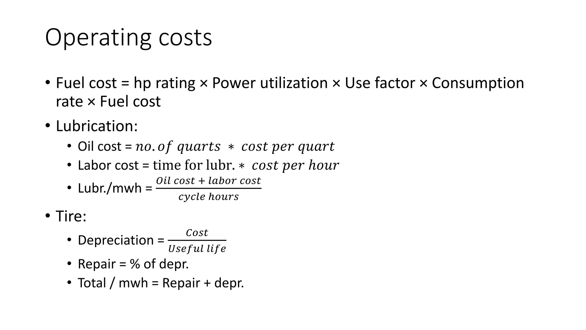 Operating costs
• Fuel cost = hp rating × Power utilization × Use factor × Consumption
rate × Fuel cost
• Lubrication:
• Oil cost = 𝑛𝑜. 𝑜𝑓 𝑞𝑢𝑎𝑟𝑡𝑠 ∗ 𝑐𝑜𝑠𝑡 𝑝𝑒𝑟 𝑞𝑢𝑎𝑟𝑡
• Labor cost = time for lubr. ∗ 𝑐𝑜𝑠𝑡 𝑝𝑒𝑟 ℎ𝑜𝑢𝑟
• Lubr./mwh =
𝑂𝑖𝑙 𝑐𝑜𝑠𝑡 + 𝑙𝑎𝑏𝑜𝑟 𝑐𝑜𝑠𝑡
𝑐𝑦𝑐𝑙𝑒 ℎ𝑜𝑢𝑟𝑠
• Tire:
• Depreciation =
𝐶𝑜𝑠𝑡
𝑈𝑠𝑒𝑓𝑢𝑙 𝑙𝑖𝑓𝑒
• Repair = % of depr.
• Total / mwh = Repair + depr.
 