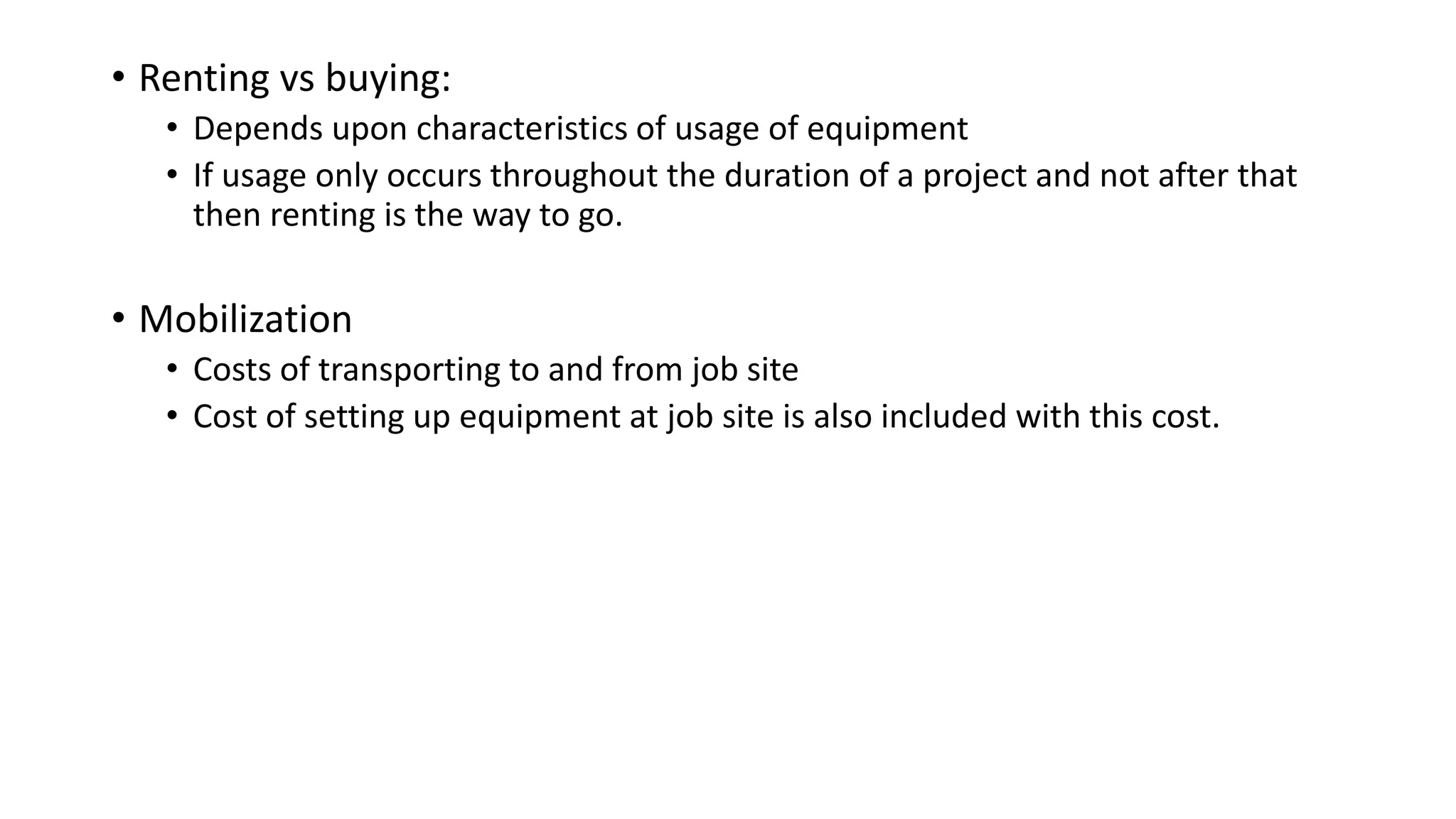 • Renting vs buying:
• Depends upon characteristics of usage of equipment
• If usage only occurs throughout the duration of a project and not after that
then renting is the way to go.
• Mobilization
• Costs of transporting to and from job site
• Cost of setting up equipment at job site is also included with this cost.
 