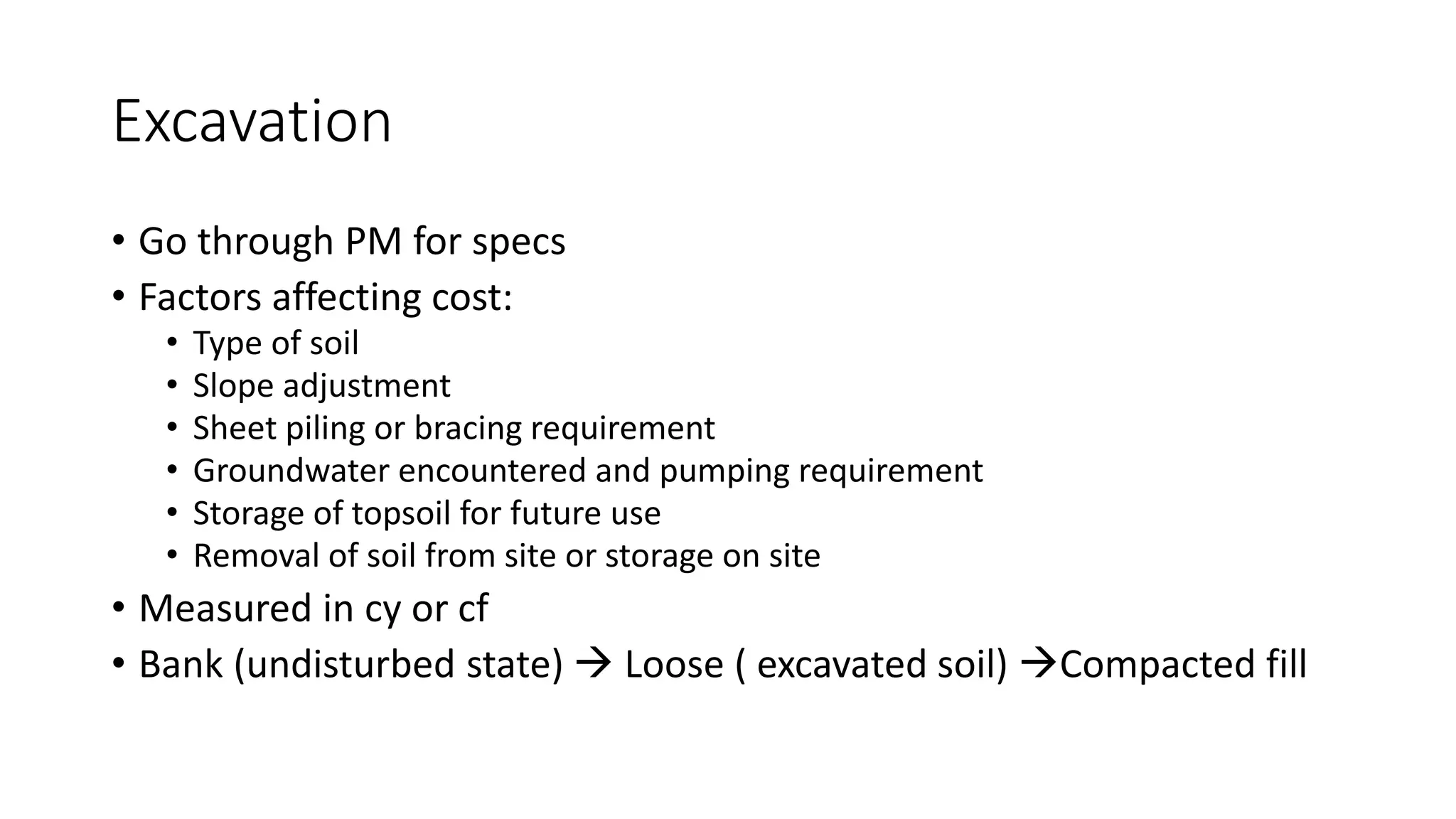Excavation
• Go through PM for specs
• Factors affecting cost:
• Type of soil
• Slope adjustment
• Sheet piling or bracing requirement
• Groundwater encountered and pumping requirement
• Storage of topsoil for future use
• Removal of soil from site or storage on site
• Measured in cy or cf
• Bank (undisturbed state)  Loose ( excavated soil) Compacted fill
 