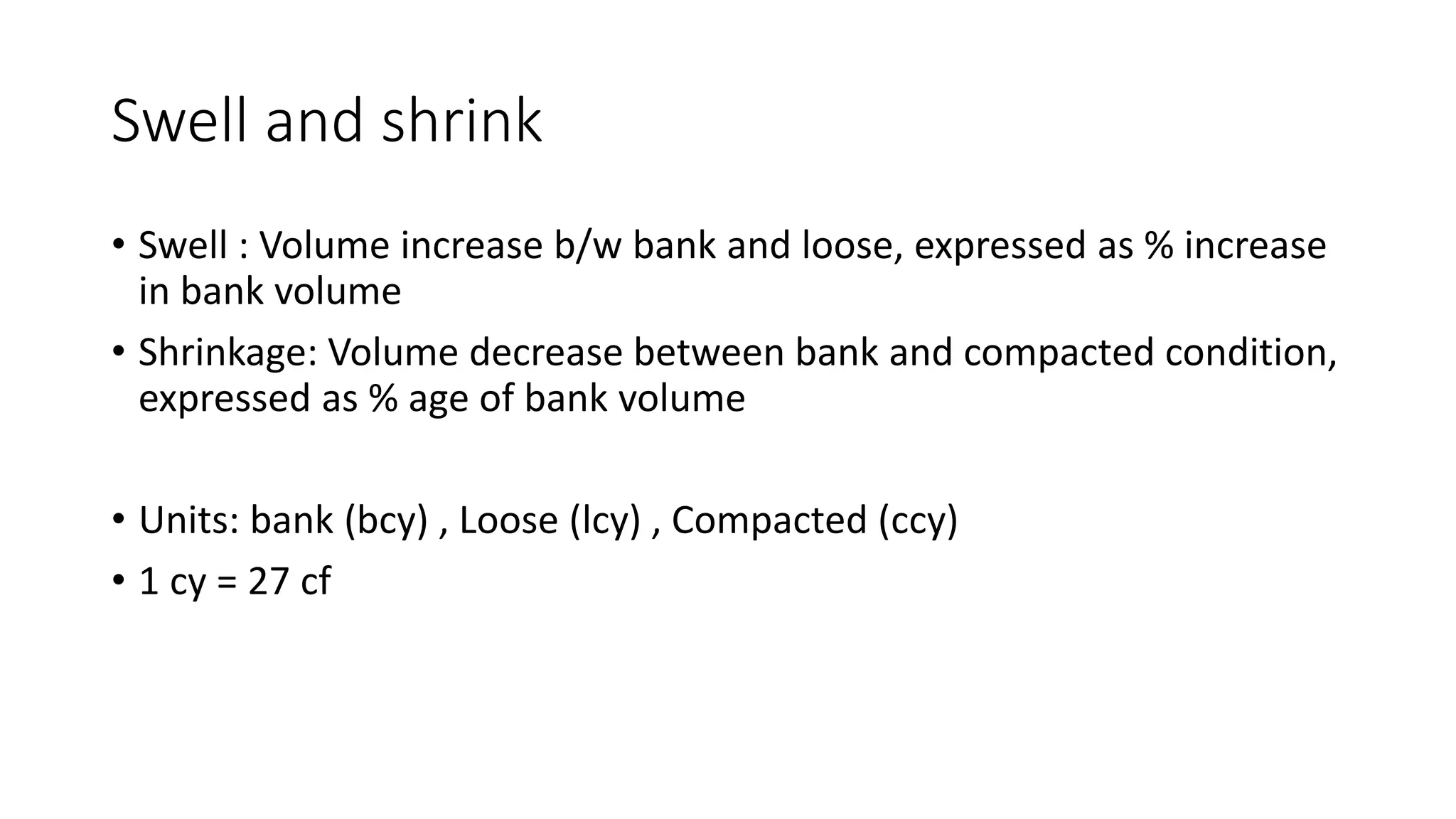 Swell and shrink
• Swell : Volume increase b/w bank and loose, expressed as % increase
in bank volume
• Shrinkage: Volume decrease between bank and compacted condition,
expressed as % age of bank volume
• Units: bank (bcy) , Loose (lcy) , Compacted (ccy)
• 1 cy = 27 cf
 