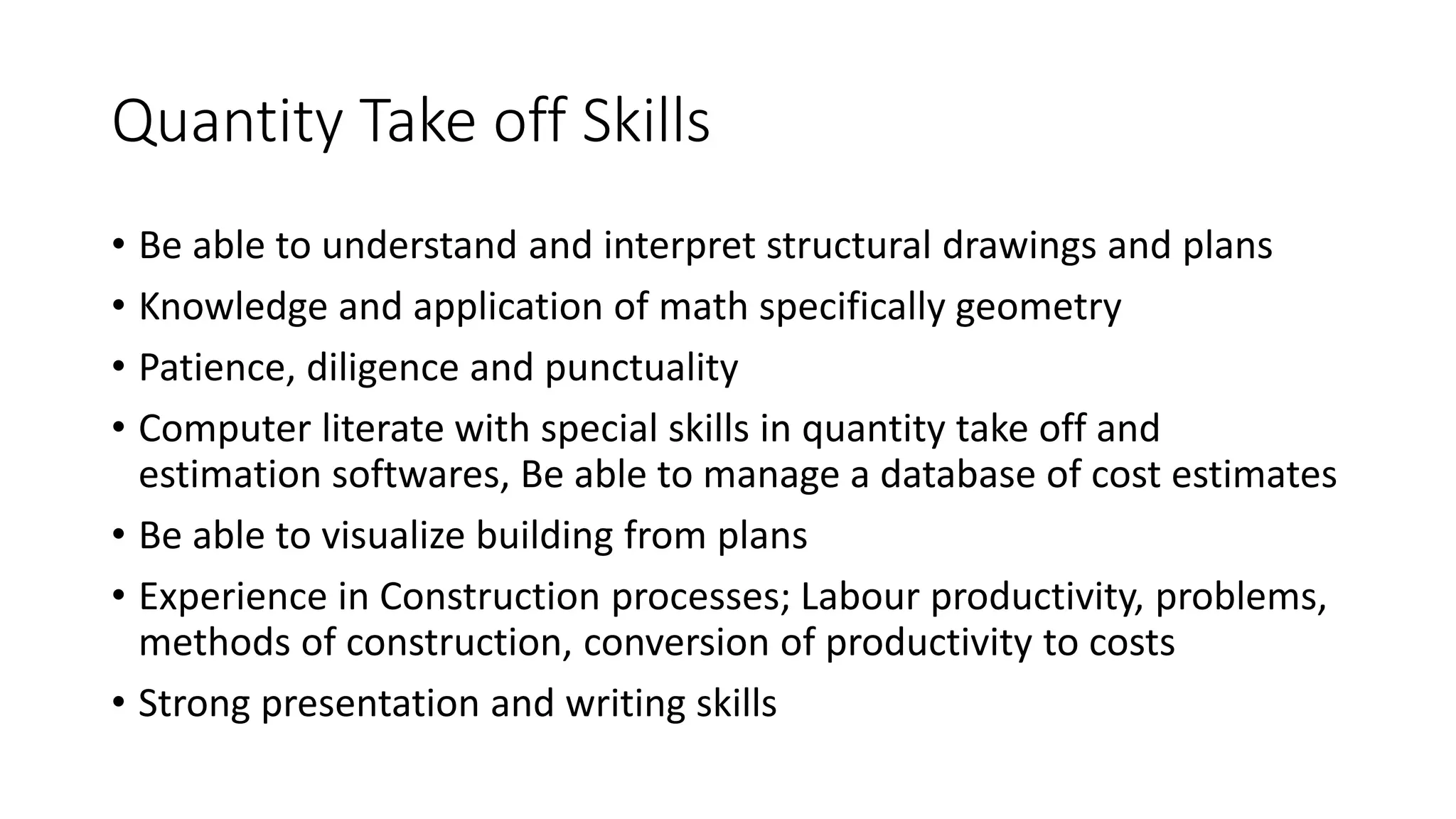 Quantity Take off Skills
• Be able to understand and interpret structural drawings and plans
• Knowledge and application of math specifically geometry
• Patience, diligence and punctuality
• Computer literate with special skills in quantity take off and
estimation softwares, Be able to manage a database of cost estimates
• Be able to visualize building from plans
• Experience in Construction processes; Labour productivity, problems,
methods of construction, conversion of productivity to costs
• Strong presentation and writing skills
 