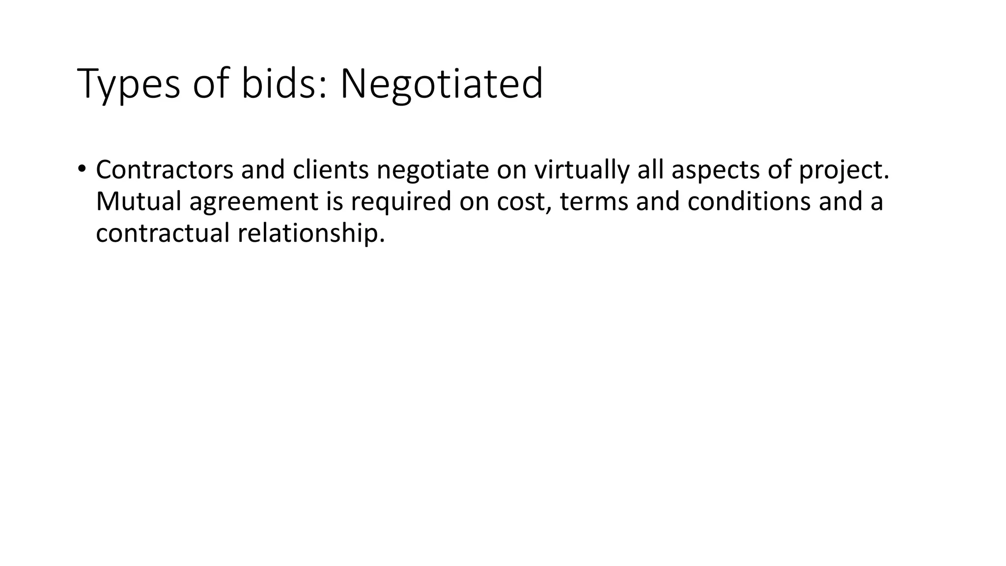 Types of bids: Negotiated
• Contractors and clients negotiate on virtually all aspects of project.
Mutual agreement is required on cost, terms and conditions and a
contractual relationship.
 